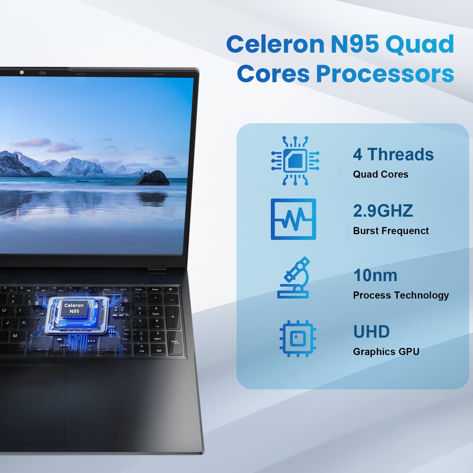 Celeron N95 Quad Cores Processors

- 4 Threads
- Quad Cores
- 2.9GHz Burst Frequency
- 10nm Process Technology
- UHD Graphics GPU