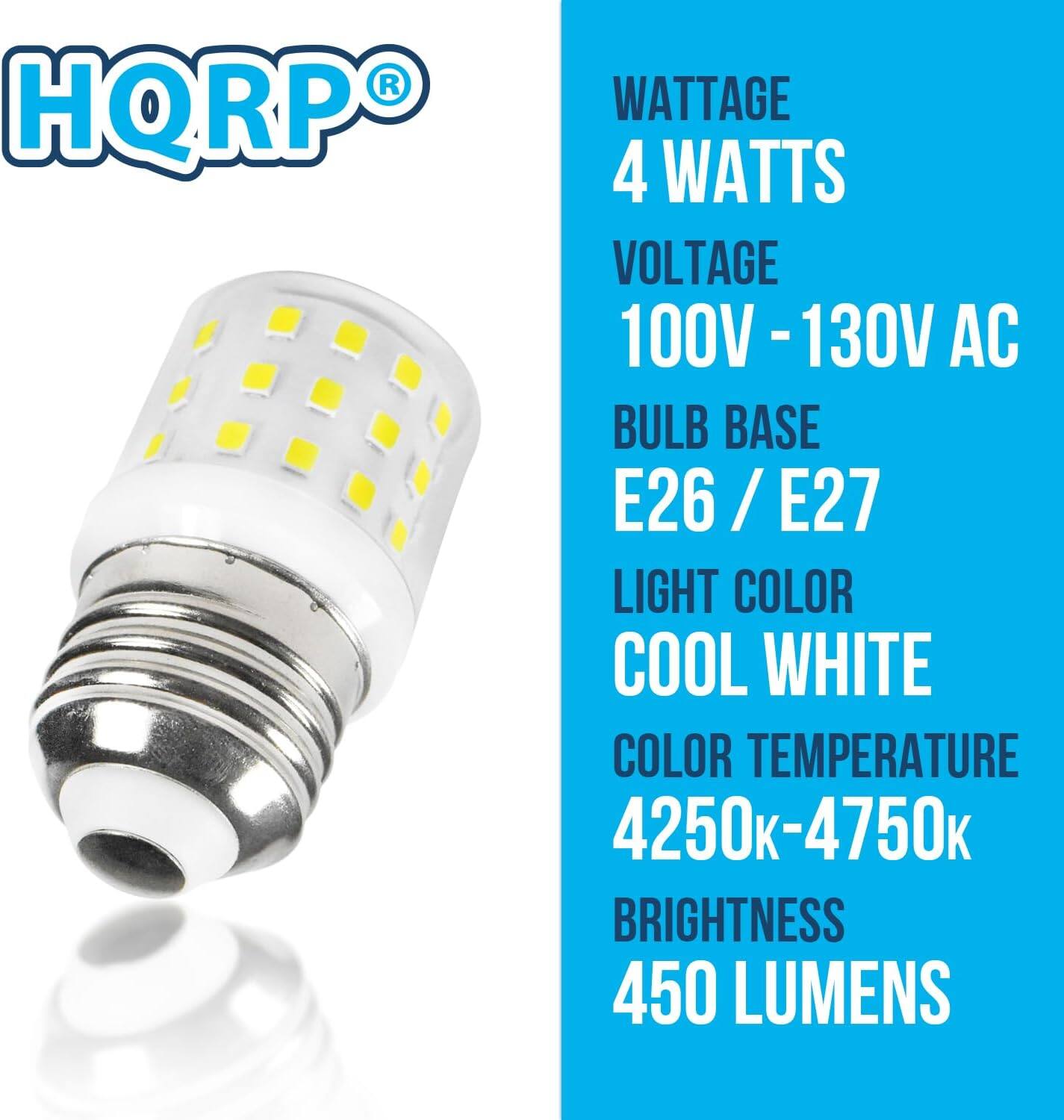 HQRP

WATTAGE  
4 WATTS

VOLTAGE  
100V - 130V AC

BULB BASE  
E26 / E27

LIGHT COLOR  
COOL WHITE

COLOR TEMPERATURE  
4250k-4750k

BRIGHTNESS  
450 LUMENS