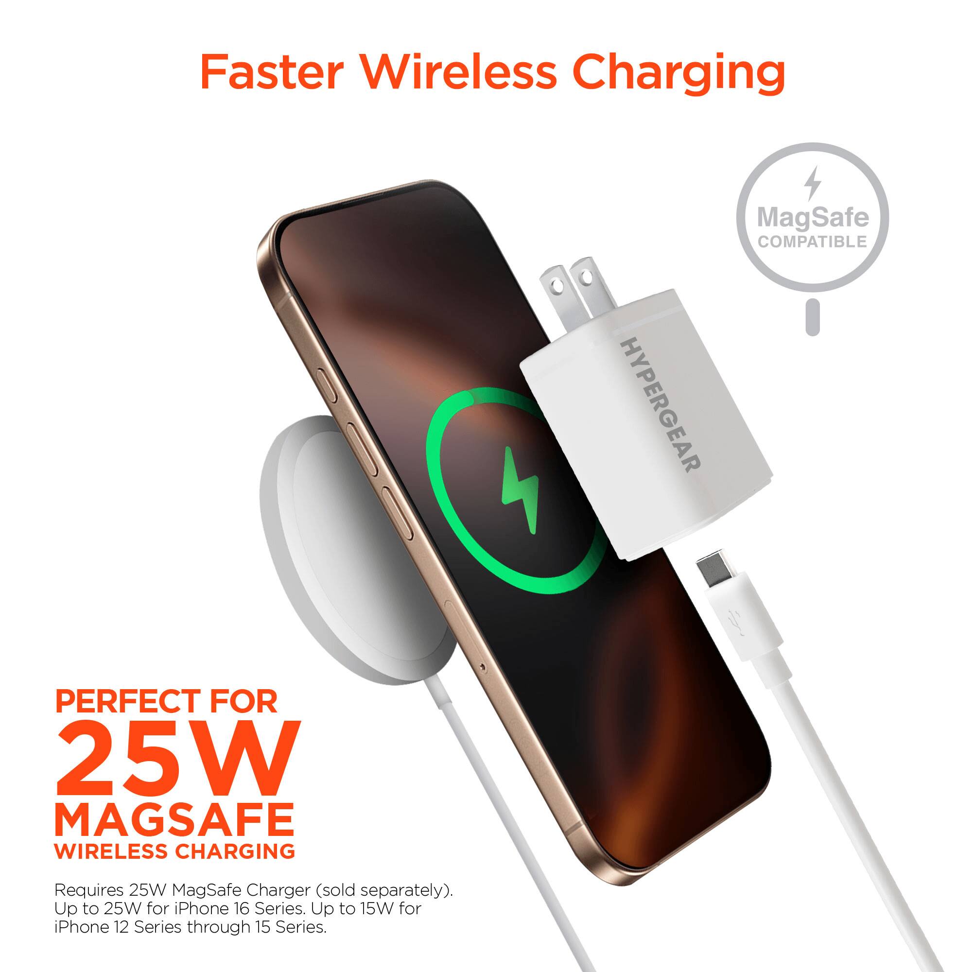 Faster Wireless Charging  
MagSafe COMPATIBLE  
HYPERGEAR  
PERFECT FOR 25W MAGSAFE WIRELESS CHARGING  
Requires 25W MagSafe Charger (sold separately).  
Up to 25W for iPhone 16 Series.  
Up to 15W for iPhone 12 Series through 15 Series.