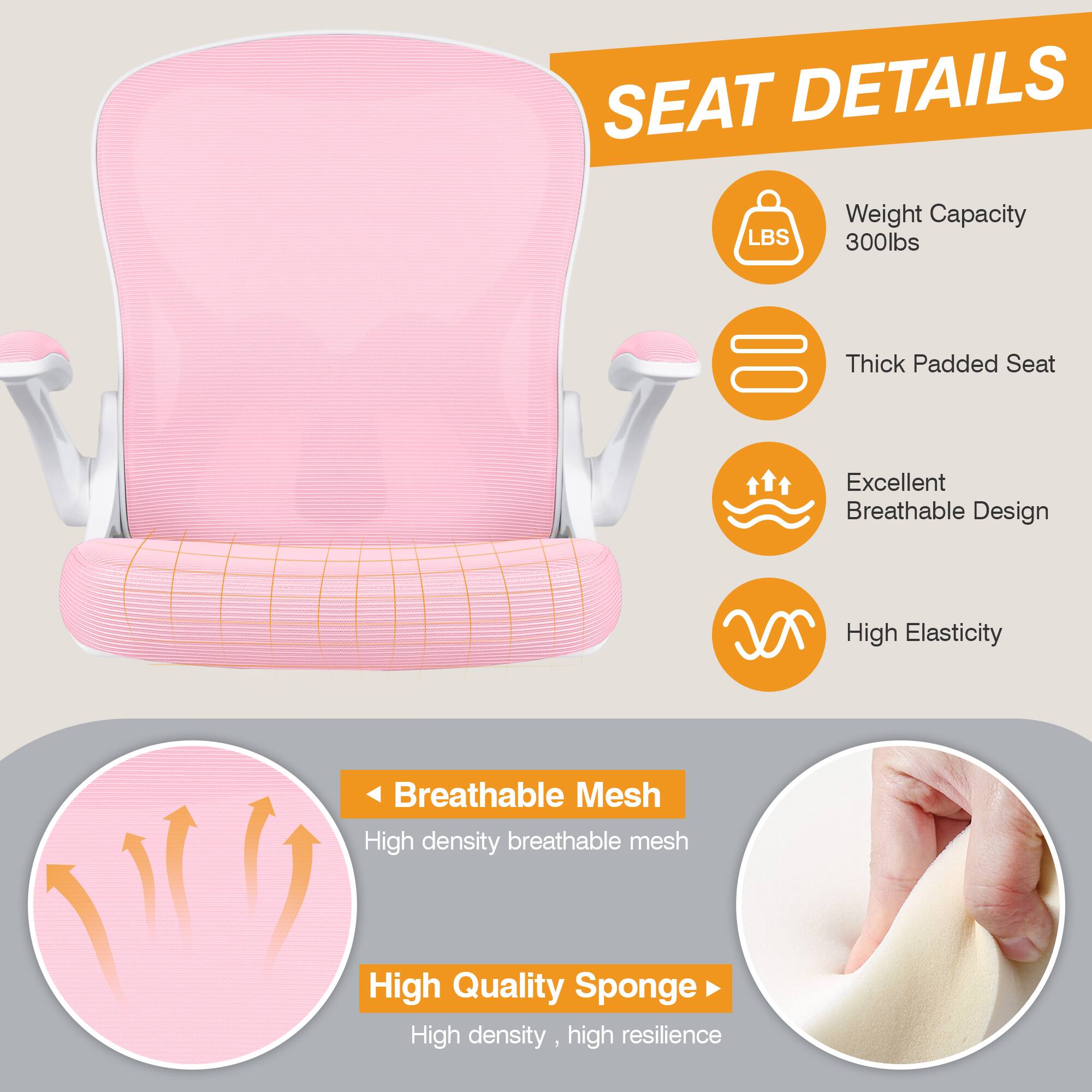 SEAT DETAILS  
- Weight Capacity: 300lbs  
- Thick Padded Seat  
- Excellent Breathable Design  
- High Elasticity  
- Breathable Mesh: High density breathable mesh  
- High Quality Sponge: High density, high resilience