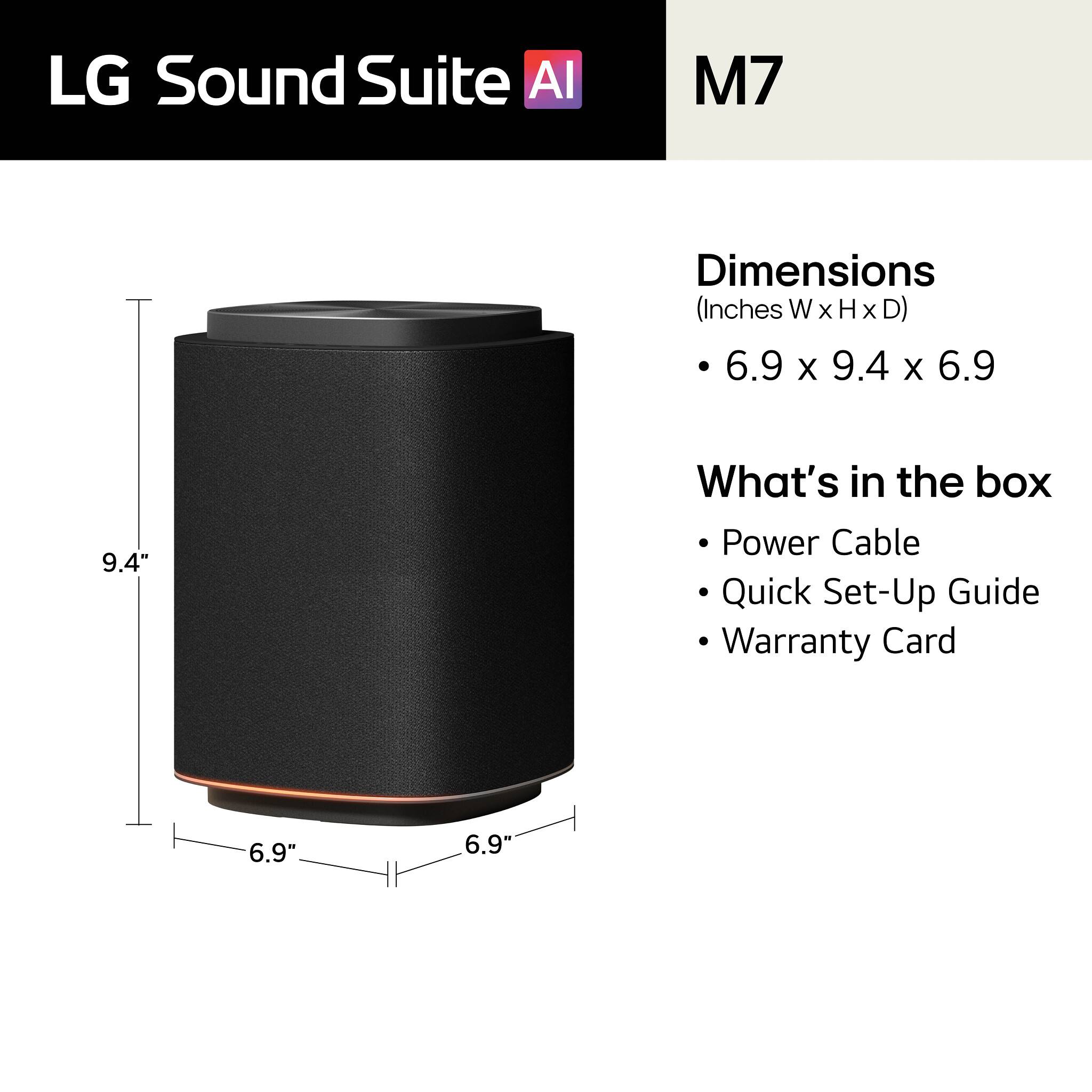 LG Sound Suite AI  
M7  

Dimensions (Inches W x H x D)  
6.9 x 9.4 x 6.9  

What's in the box  
- Power Cable  
- Quick Set-Up Guide  
- Warranty Card  

9.4"  
6.9"  
6.9"