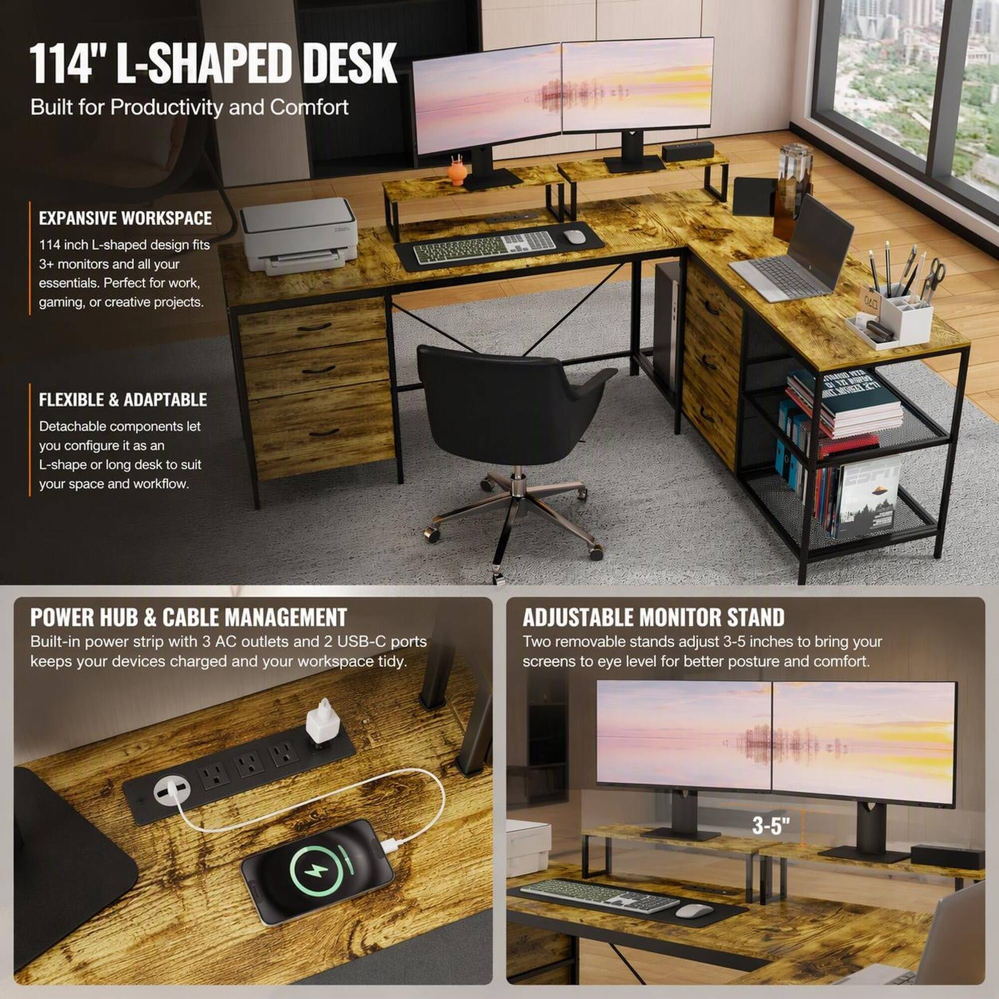 114" L-SHAPED DESK  
Built for Productivity and Comfort

EXPANSIVE WORKSPACE  
114 inch L-shaped design fits 3+ monitors and all your essentials. Perfect for work, gaming, or creative projects.

FLEXIBLE & ADAPTABLE  
Detachable components let you configure it as an L-shape or long desk to suit your space and workflow.

POWER HUB & CABLE MANAGEMENT  
Built-in power strip with 3 AC outlets and 2 USB-C ports keeps your devices charged and your workspace tidy.

ADJUSTABLE MONITOR STAND  
Two removable stands adjust 3-5 inches to bring your screens to eye level for better posture and comfort.