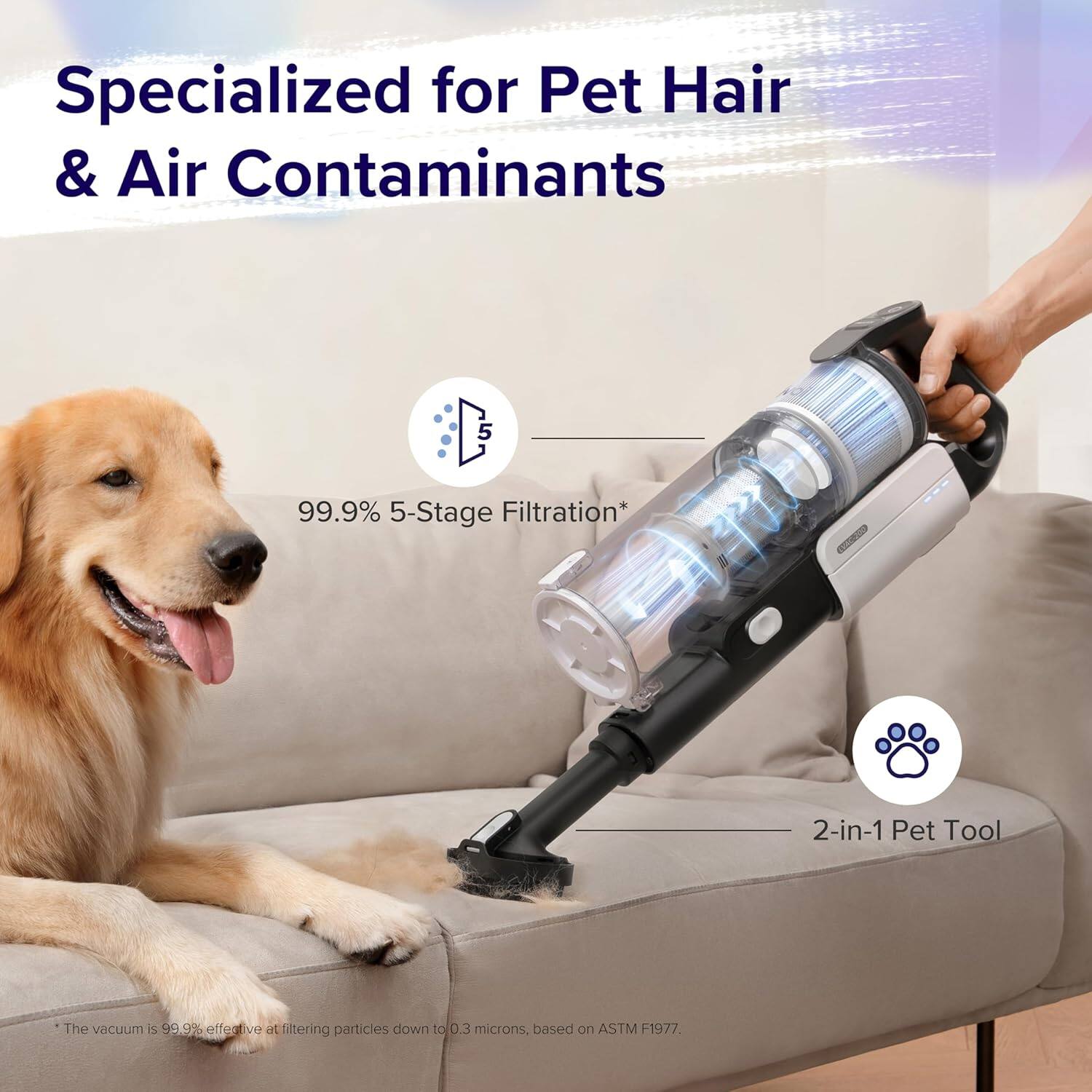 Specialized for Pet Hair & Air Contaminants

99.9% 5-Stage Filtration*

2-in-1 Pet Tool

The vacuum is 99.9% effective at filtering particles down to 0.3 microns, based on ASTM F1977.