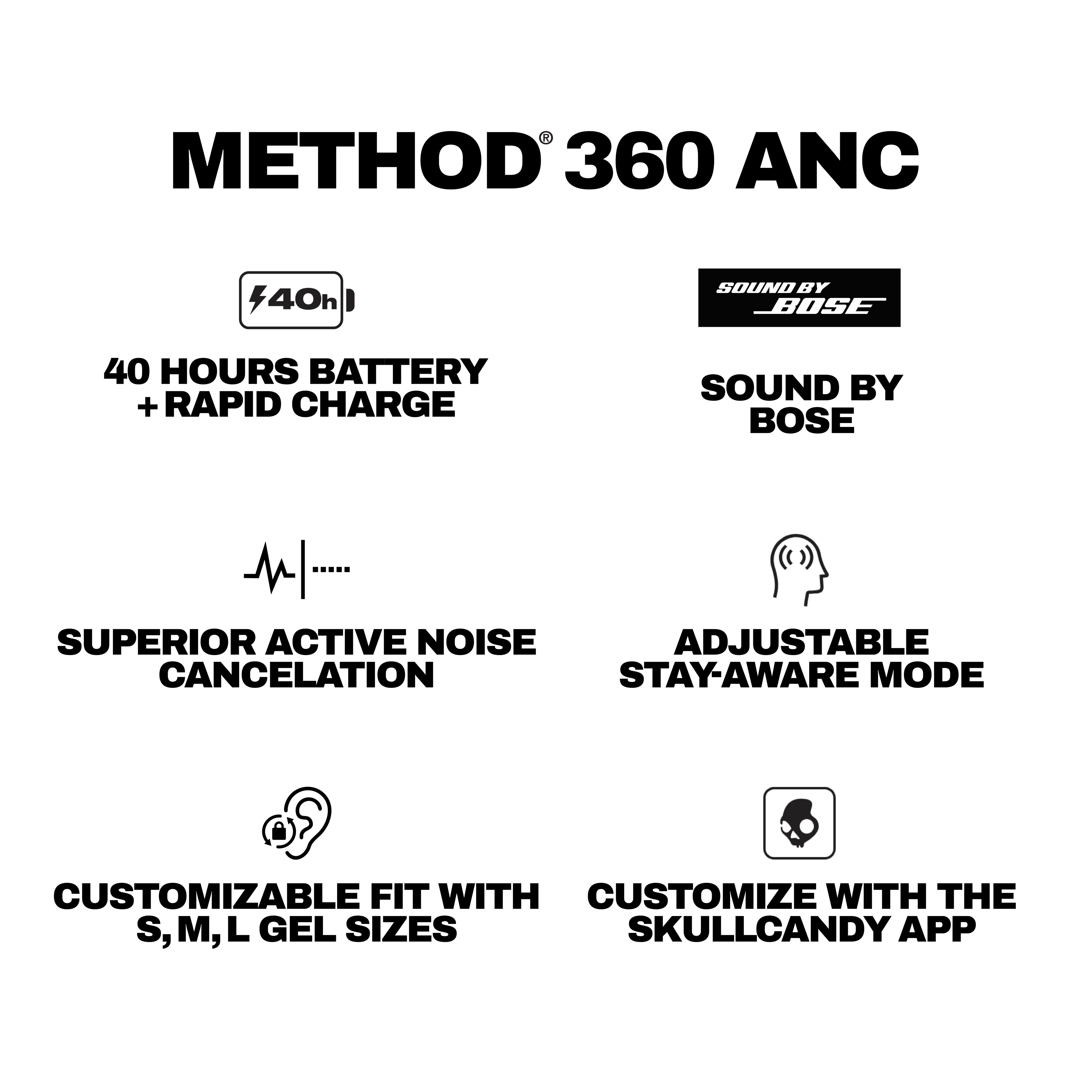 METHOD® 360 ANC

- 40 HOURS BATTERY + RAPID CHARGE
- SUPERIOR ACTIVE NOISE CANCELLATION
- CUSTOMIZABLE FIT WITH S, M, L GEL SIZES
- SOUND BY BOSE
- ADJUSTABLE STAY-AWARE MODE
- CUSTOMIZE WITH THE SKULLCANDY APP