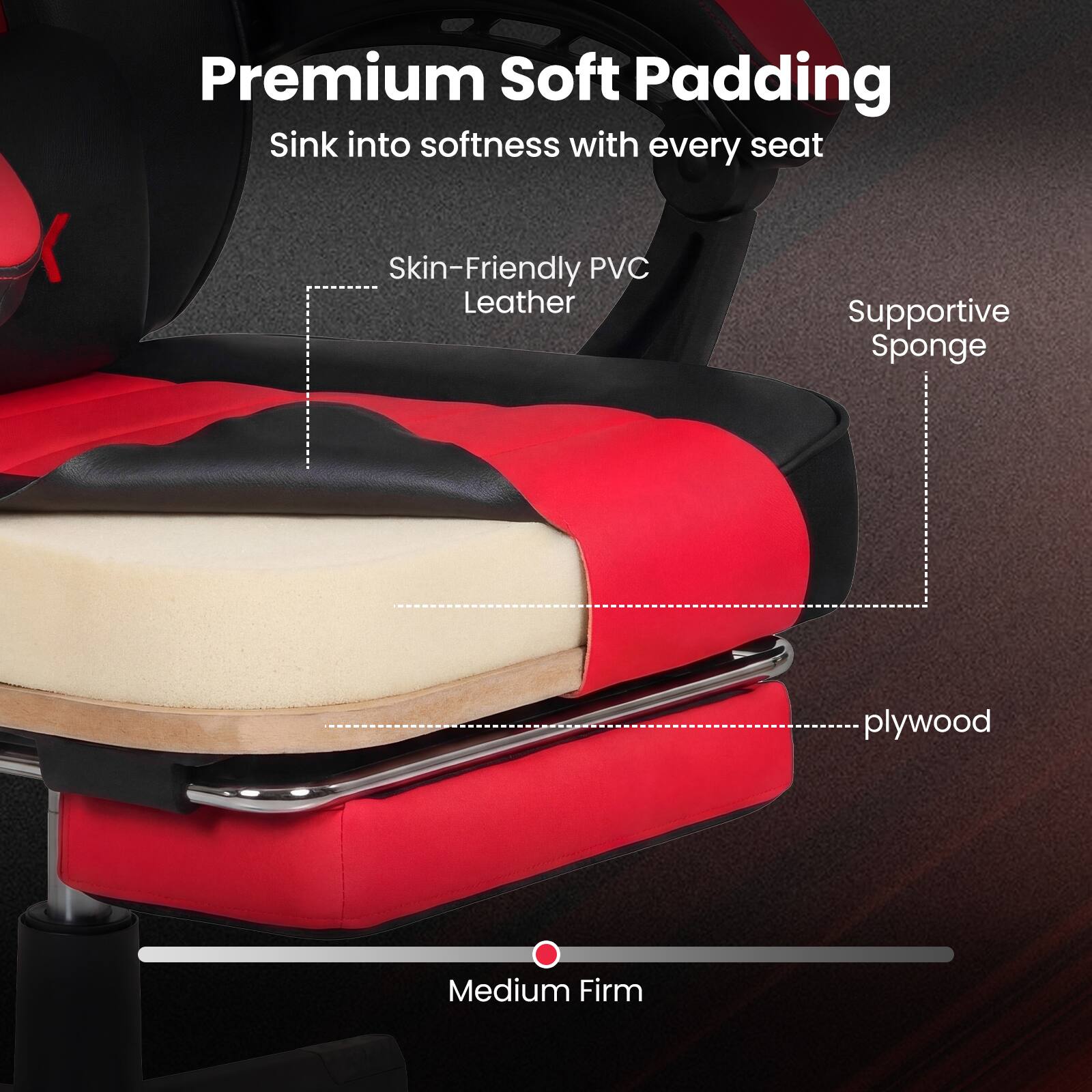 Premium Soft Padding  
Sink into softness with every seat  

Skin-Friendly PVC Leather  
Supportive Sponge  
plywood  

Medium Firm
