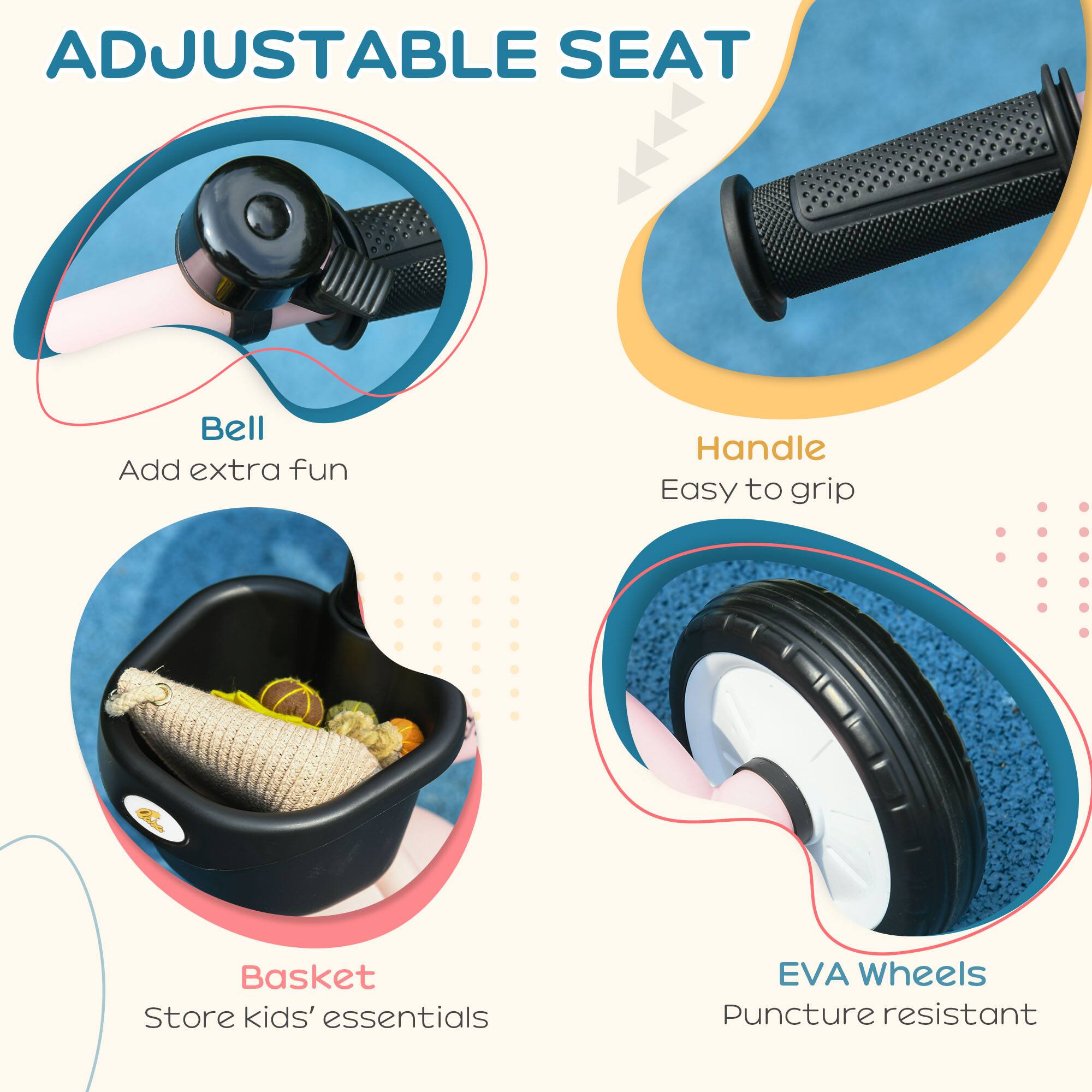 ADJUSTABLE SEAT

- Bell
  Add extra fun

- Handle
  Easy to grip

- Basket
  Store kids' essentials

- EVA Wheels
  Puncture resistant