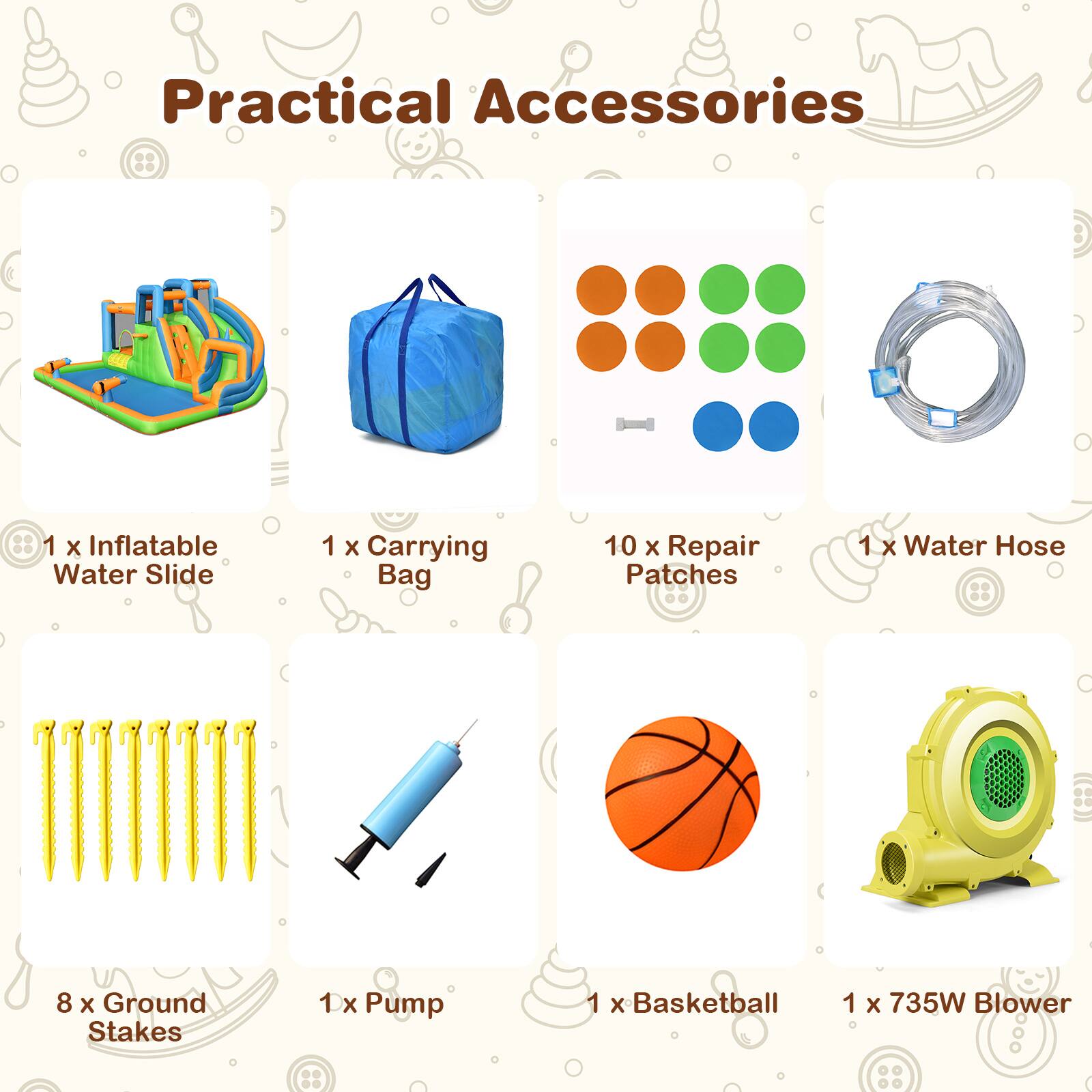 Practical Accessories

- 1 x Inflatable Water Slide
- 1 x Carrying Bag
- 10 x Repair Patches
- 1 x Water Hose
- 8 x Ground Stakes
- 1 x Pump
- 1 x Basketball
- 1 x 735W Blower