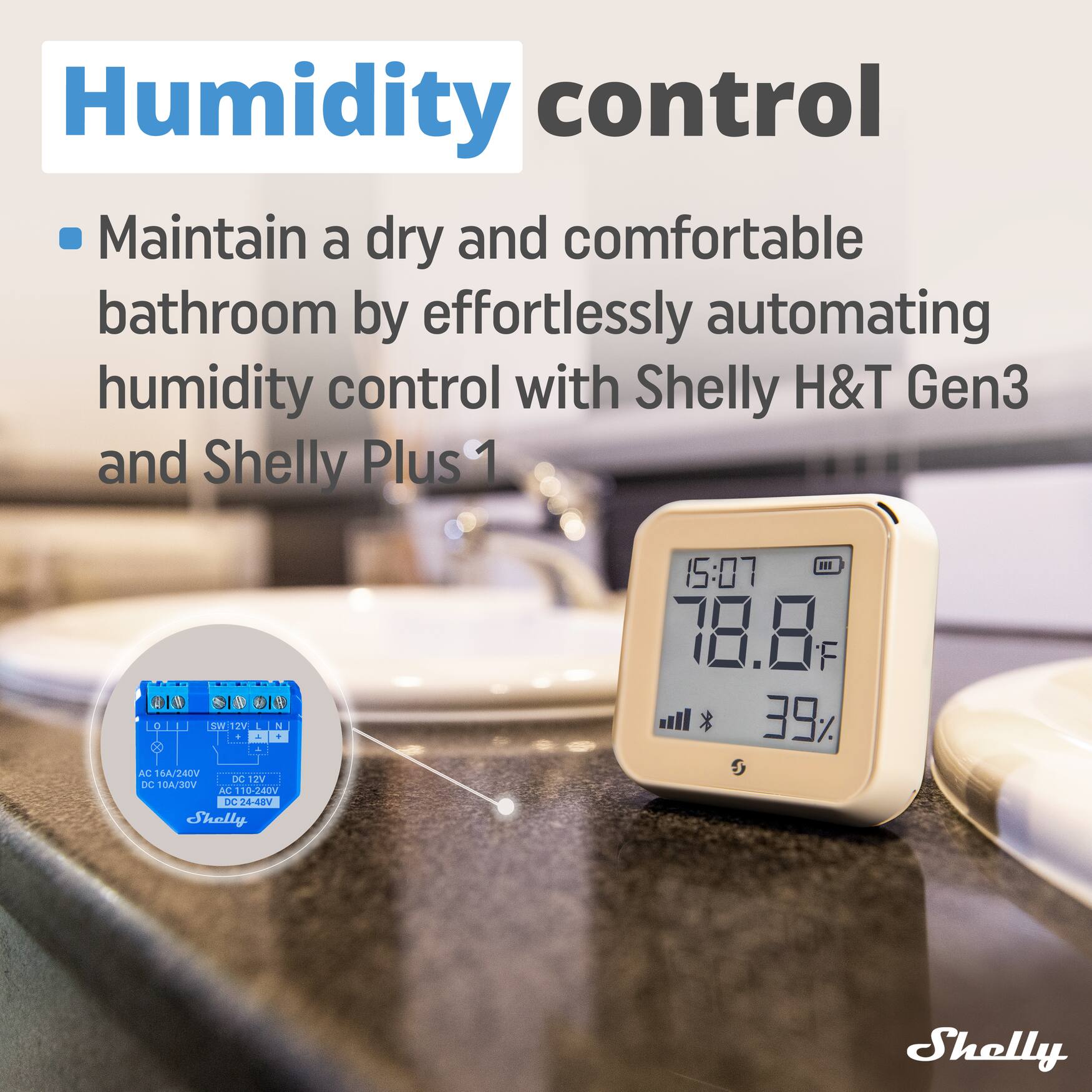 Humidity control  
Maintain a dry and comfortable bathroom by effortlessly automating humidity control with Shelly H&T Gen3 and Shelly Plus 1.  

Shelly H&T Gen3 Specifications:  
- AC 16A/240V  
- DC 10A/30V  
- AC 110-240V  
- DC24-48V  

Shelly Plus 1 Specifications:  
- AC 16A/240V  
- DC 12V  
- SW 2V  

Current Reading:  
- Time: 15:07  
- Temperature: 78.8°F  
- Humidity: 39%
