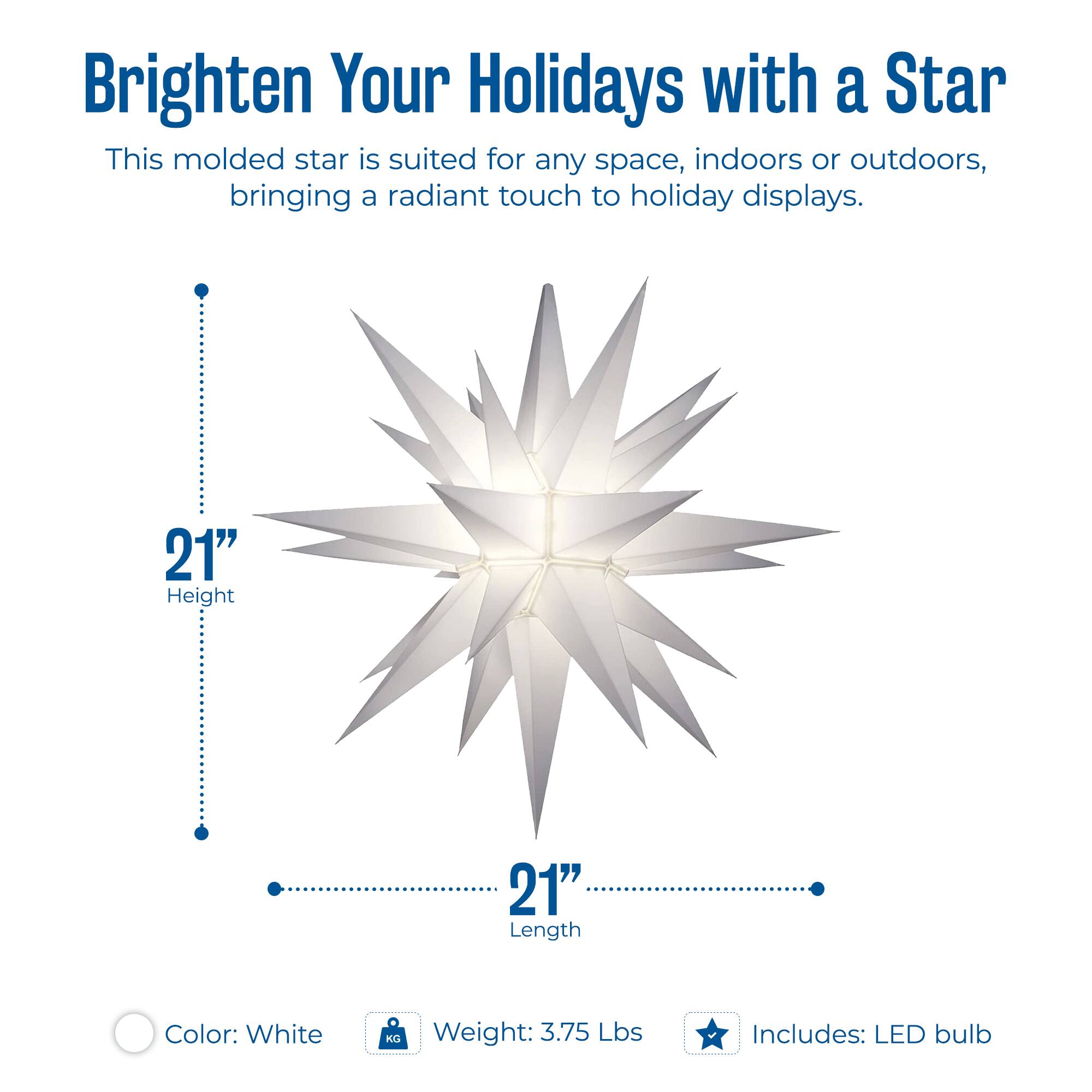 Brighten Your Holidays with a Star

This molded star is suited for any space, indoors or outdoors, bringing a radiant touch to holiday displays.

- Height: 21"
- Length: 21"
- Color: White
- Weight: 3.75 Lbs
- Includes: LED bulb
