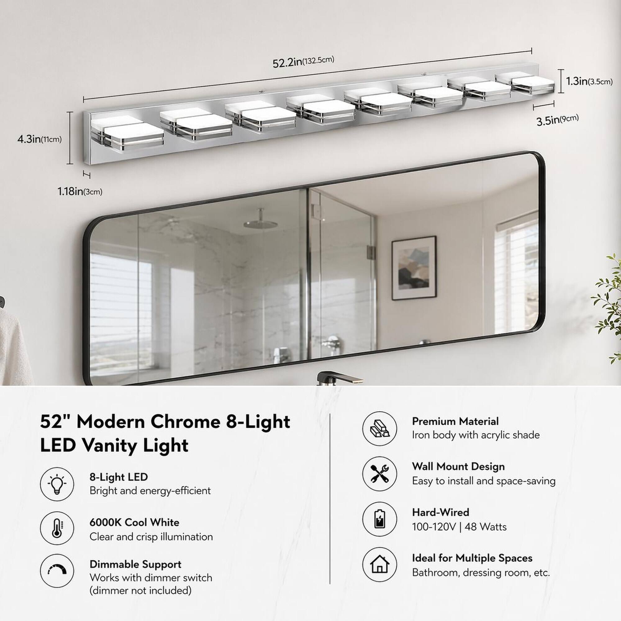 52.2in(132.5cm)  
1.3in(3.5cm)  
4.3in(11cm)  
3.5in(9cm)  
1.18in(3cm)  

52" Modern Chrome 8-Light LED Vanity Light  
8-Light LED Bright and energy-efficient  
6000K Cool White Clear and crisp illumination  
Dimmable Support Works with dimmer switch (dimmer not included)  
Premium Material Iron body with acrylic shade Wall Mount Design Easy to install and space-saving  
Hard-Wired 100-120V 48 Watts  
Ideal for Multiple Spaces Bathroom, dressing room, etc.