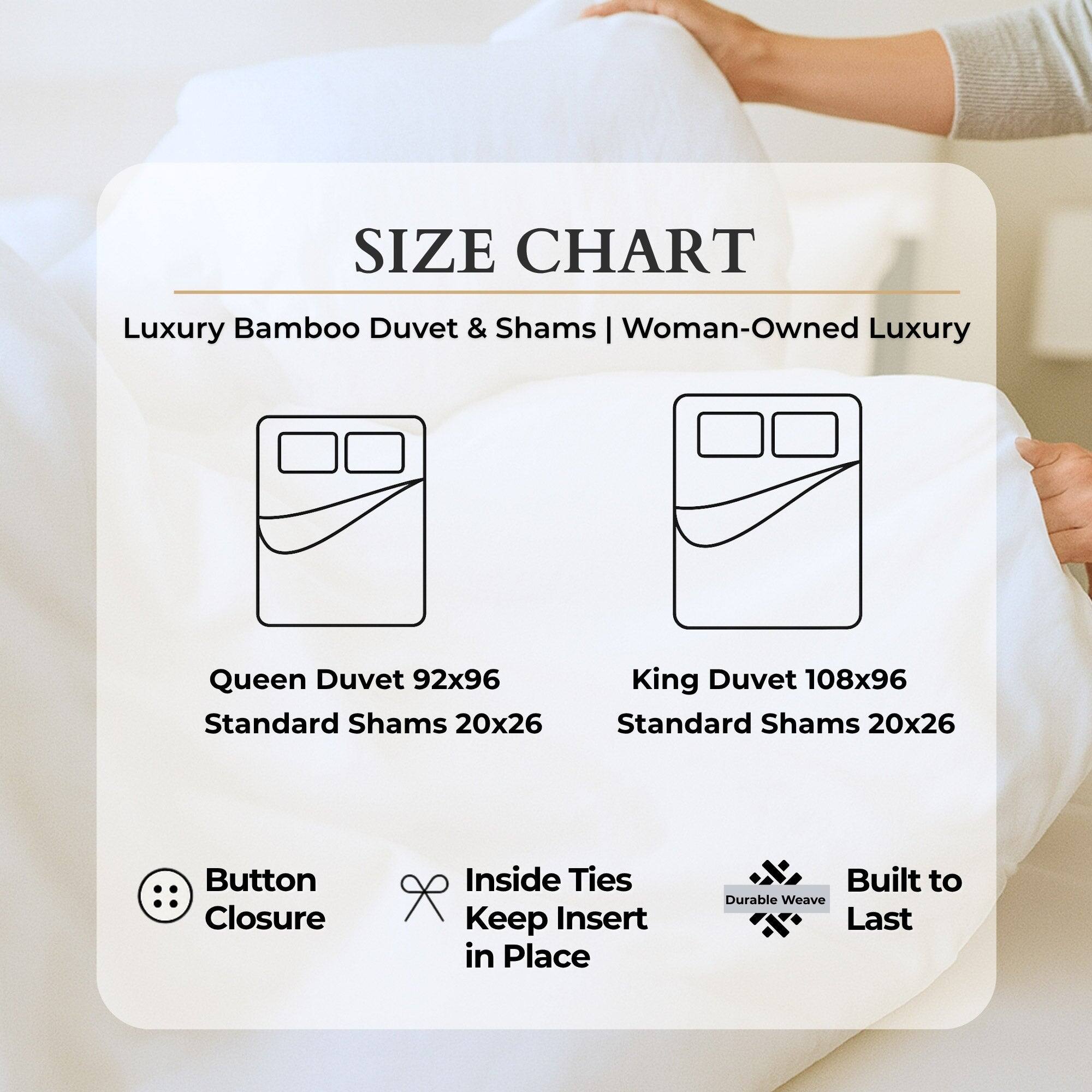 **SIZE CHART**

Luxury Bamboo Duvet & Shams | Woman-Owned Luxury

- **Queen Duvet 92x96**
  - Standard Shams 20x26

- **King Duvet 108x96**
  - Standard Shams 20x26

**Features:**
- Button Closure
- Inside Ties to Keep Insert in Place
- Durable Weave Built to Last