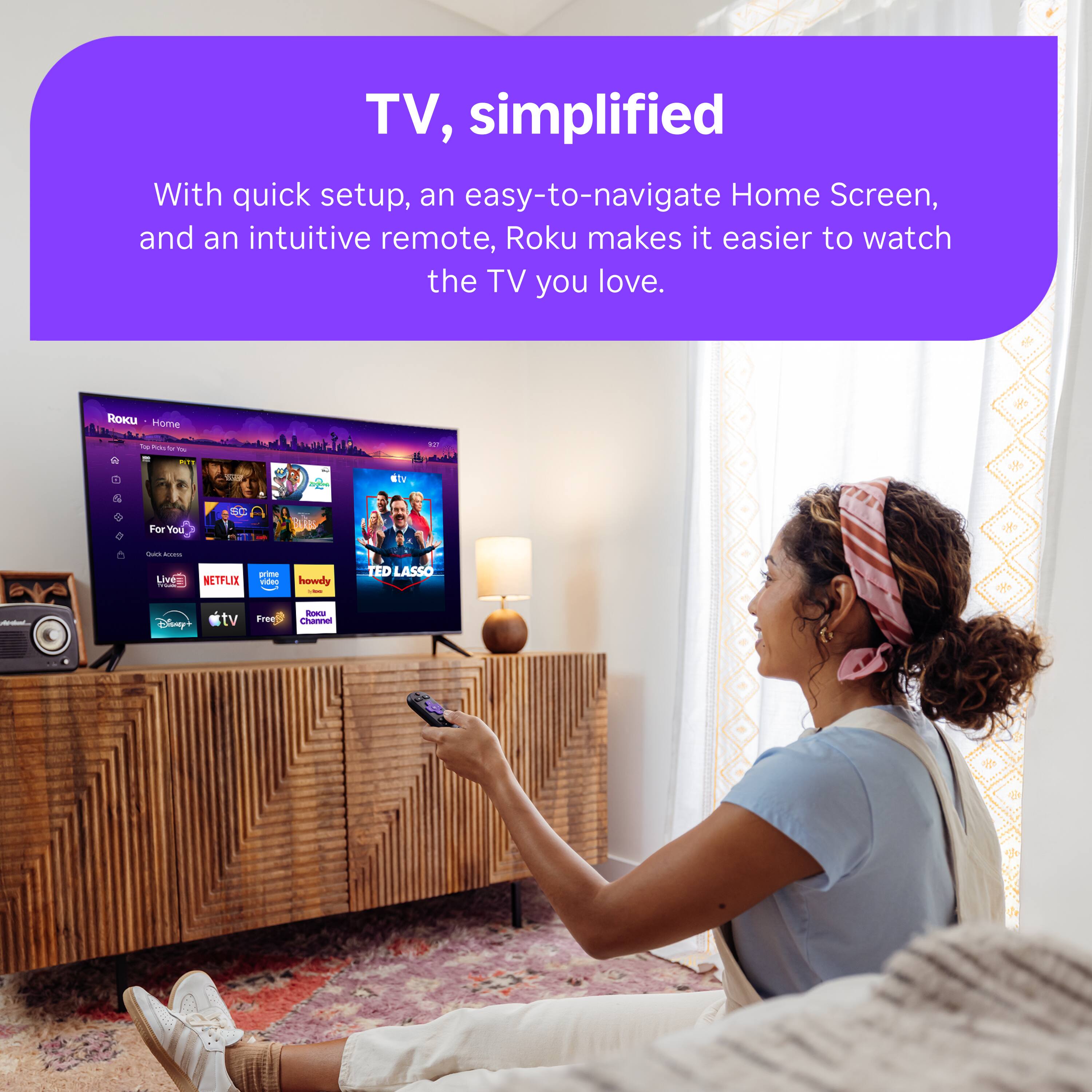 TV, simplified  
With quick setup, an easy-to-navigate Home Screen, and an intuitive remote, Roku makes it easier to watch the TV you love.  

ROKU Home  
Top Polo o YOU  
NIT  
FIT  
...  
etv  
For You  
US  
Quia Accaros  
Live - FORM  
NETFLIX  
prime video  
howdy -  
TED LASSO  
Appless  
Ssney+  
tv  
Free  
Roku Channel