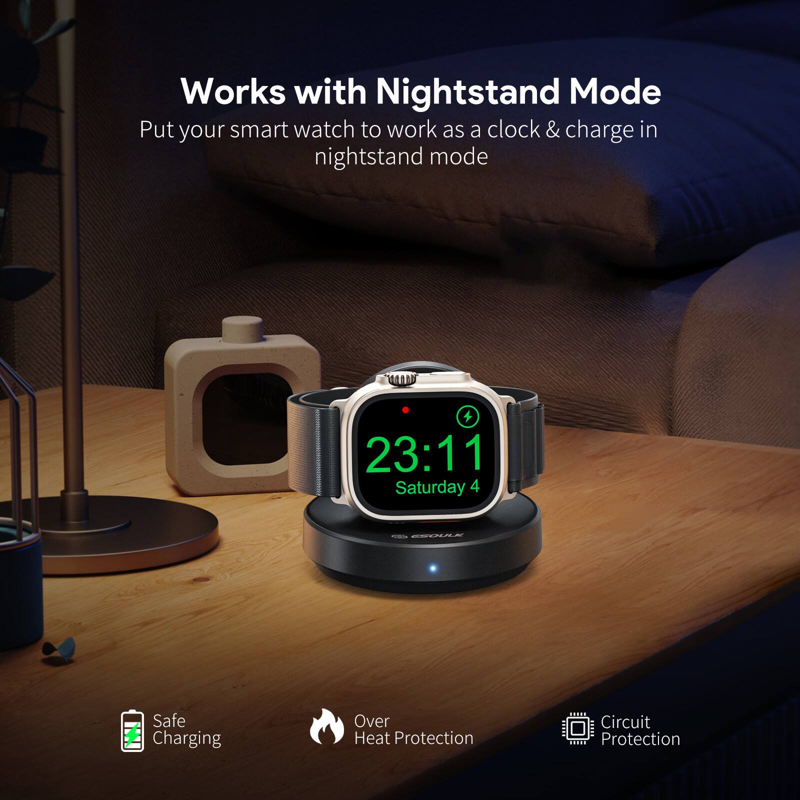 Works with Nightstand Mode  
Put your smart watch to work as a clock & charge in nightstand mode  

23:11  
Saturday 4  

Safe Charging  
Over Heat Protection  
Circuit Protection