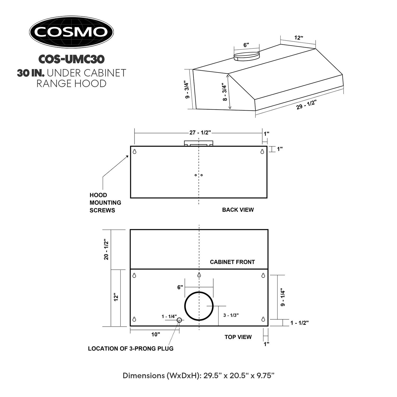 COSMO  
COS-UMC30  
30 IN. UNDER CABINET RANGE HOOD  

Dimensions (WxDxH): 29.5" x 20.5" x 9.75"  

- HOOD MOUNTING SCREWS  
- BACK VIEW  
- CABINET FRONT  
- TOP VIEW  

- 6"  
- 12"  
- 29 - 1/2"  
- 1/2"  
- 29  
- 27 - 1/2"  
- 1"  
- 8  
- 6  
- 1"  
- 20 - 1/2"  
- 20  
- 8  
- 1/4"  
- 9  
- 1/4"  
- 3  
- 1/3"  
- 1 - 1/2"  
- 10"  
- 3-PRONG PLUG