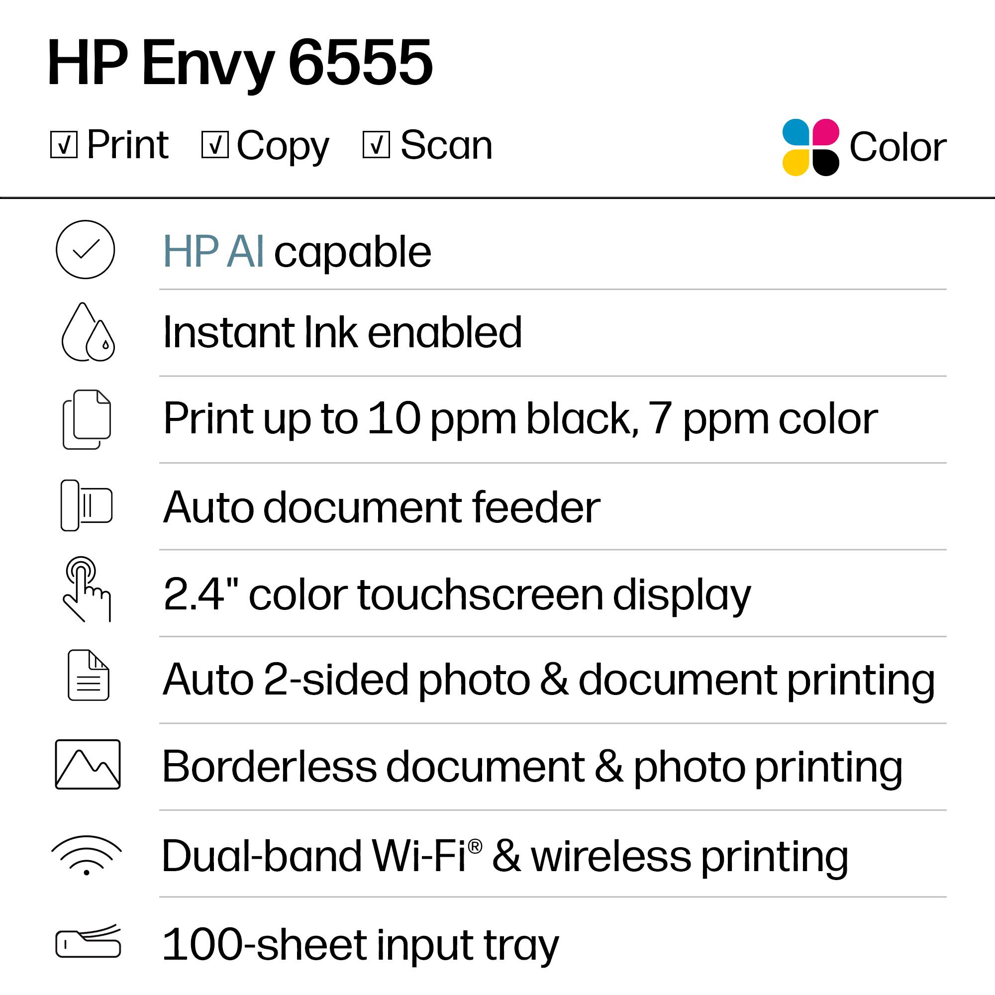 HP Envy 6555  
Print, Copy, Scan  
Color  

- HP AI capable  
- Instant Ink enabled  
- Print up to 10 ppm black, 7 ppm color  
- Auto document feeder  
- 2.4" color touchscreen display  
- Auto 2-sided photo & document printing  
- Borderless document & photo printing  
- Dual-band Wi-Fi® & wireless printing  
- 100-sheet input tray
