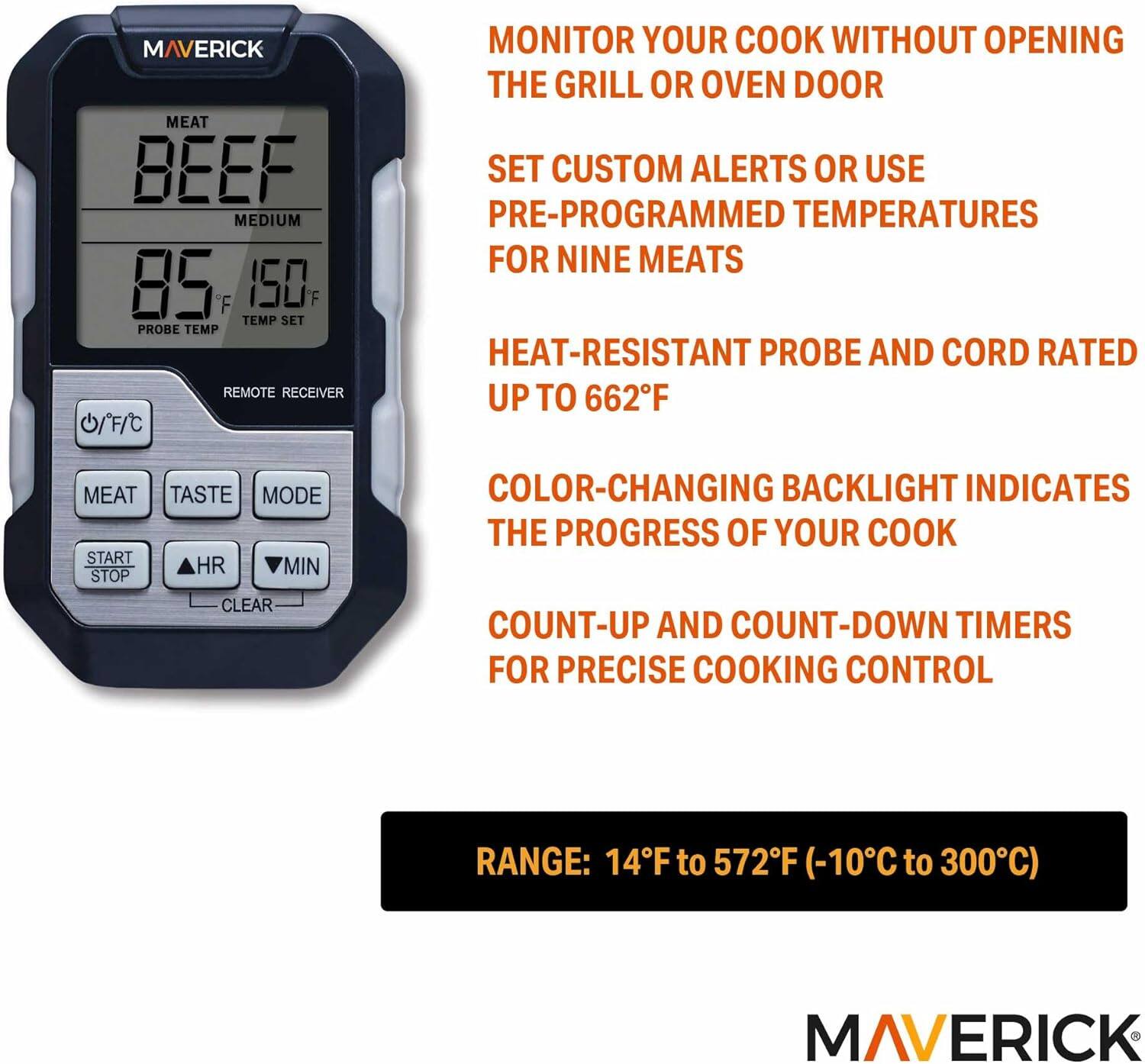 MAVERICK MEAT BEEF MEDIUM 85°F 150°F TEMP SET PROBE TEMP REMOTE RECEIVER

- MONITOR YOUR COOK WITHOUT OPENING THE GRILL OR OVEN DOOR
- SET CUSTOM ALERTS OR USE PRE-PROGRAMMED TEMPERATURES FOR NINE MEATS
- HEAT-RESISTANT PROBE AND CORD RATED UP TO 662°F
- COLOR-CHANGING BACKLIGHT INDICATES THE PROGRESS OF YOUR COOK
- COUNT-UP AND COUNT-DOWN TIMERS FOR PRECISE COOKING CONTROL

RANGE: 14°F to 572°F (-10°C to 300°C)

MAVERICK