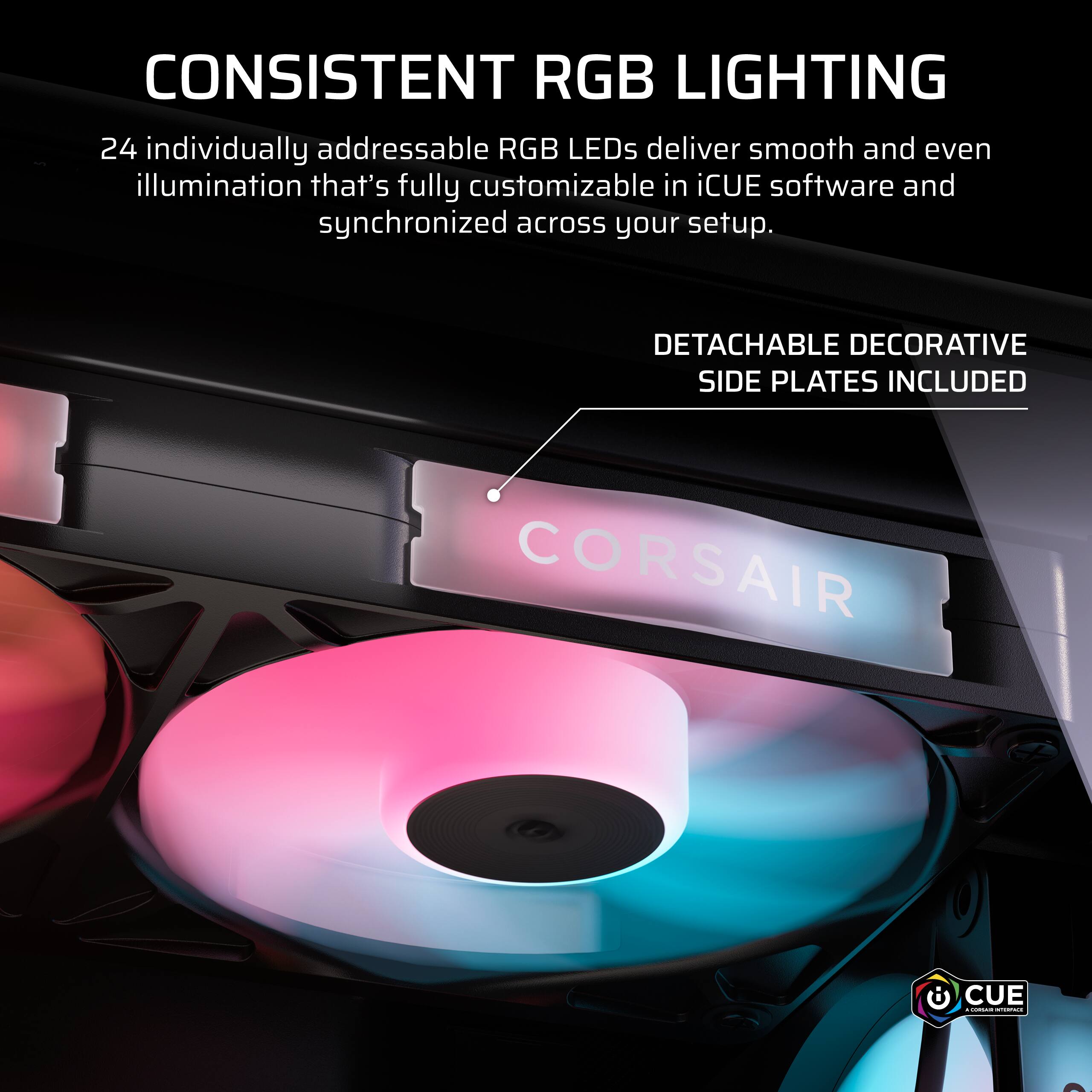 CONSISTENT RGB LIGHTING  
24 individually addressable RGB LEDs deliver smooth and even illumination that's fully customizable in iCUE software and synchronized across your setup.  
DETACHABLE DECORATIVE SIDE PLATES INCLUDED  
CORSAIR