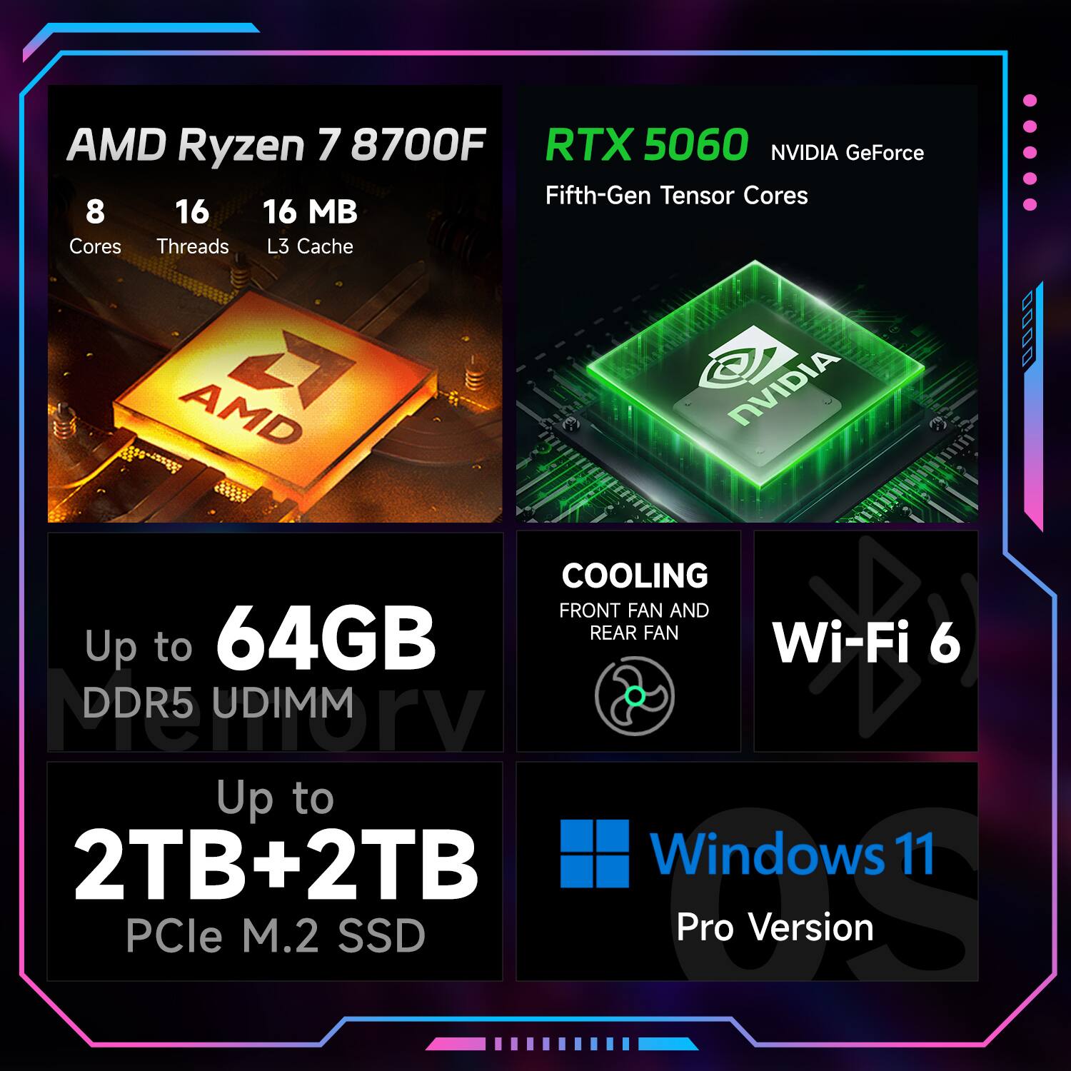 AMD Ryzen 7 8700F  
8 Cores  
16 Threads  
16 MB L3 Cache  

RTX 5060 NVIDIA GeForce  
Fifth-Gen Tensor Cores  

Up to 64GB DDR5 UDIMM  

Up to 2TB+2TB PCIe M.2 SSD  

COOLING  
Front Fan and Rear Fan  

Wi-Fi 6  

Windows 11 Pro Version