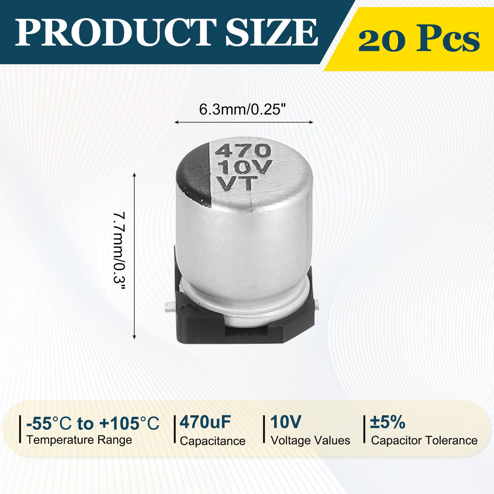PRODUCT SIZE  
20 Pcs  
6.3mm/0.25"  
7.7mm/0.3"  
-55°C to +105°C  
470uF  
10V  
±5%  
Temperature Range  
Capacitance  
Voltage Values  
Capacitor Tolerance