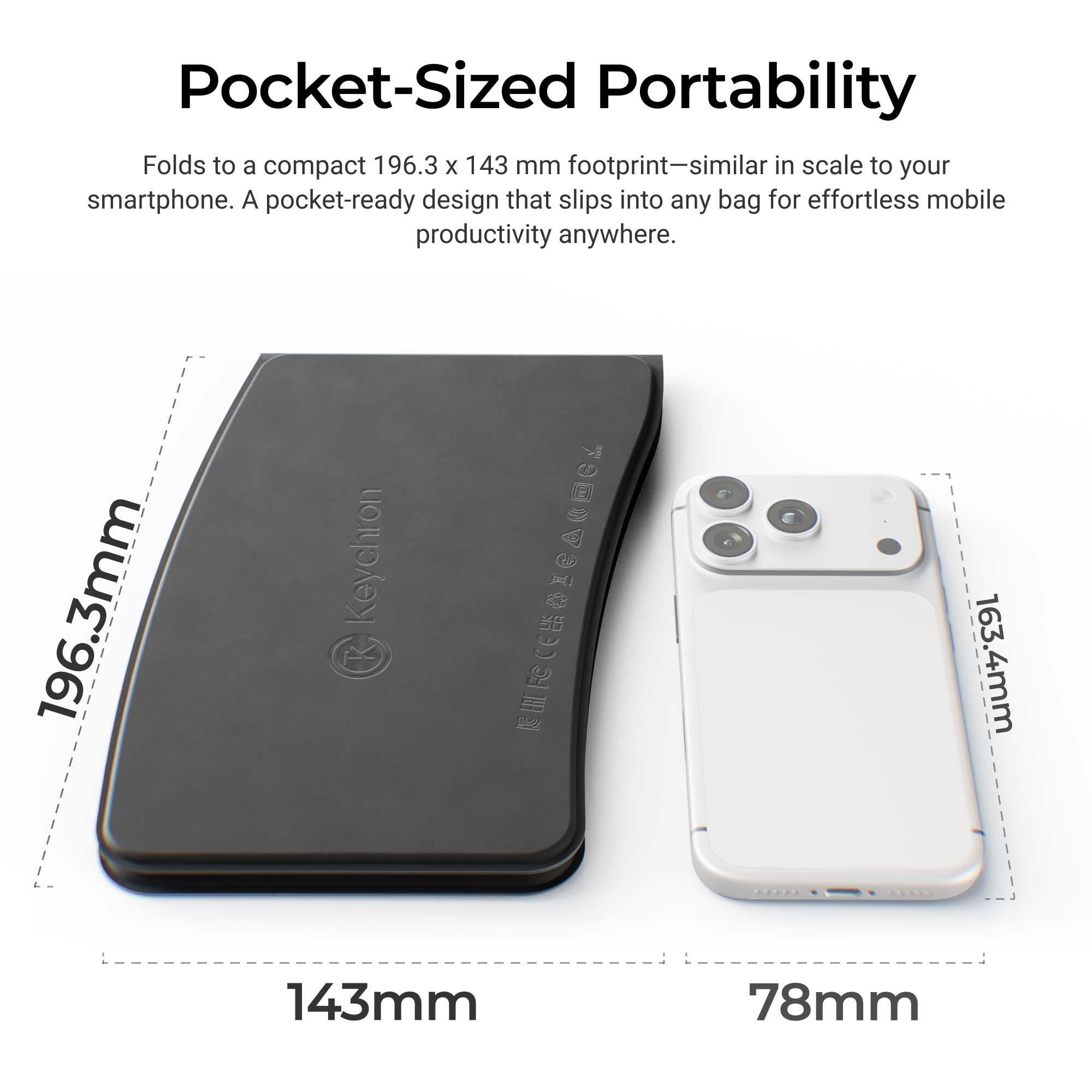 Pocket-Sized Portability  
Folds to a compact 196.3 x 143 mm footprint—similar in scale to your smartphone. A pocket-ready design that slips into any bag for effortless mobile productivity anywhere.  

196.3mm  
143mm  
163.4mm  
78mm
