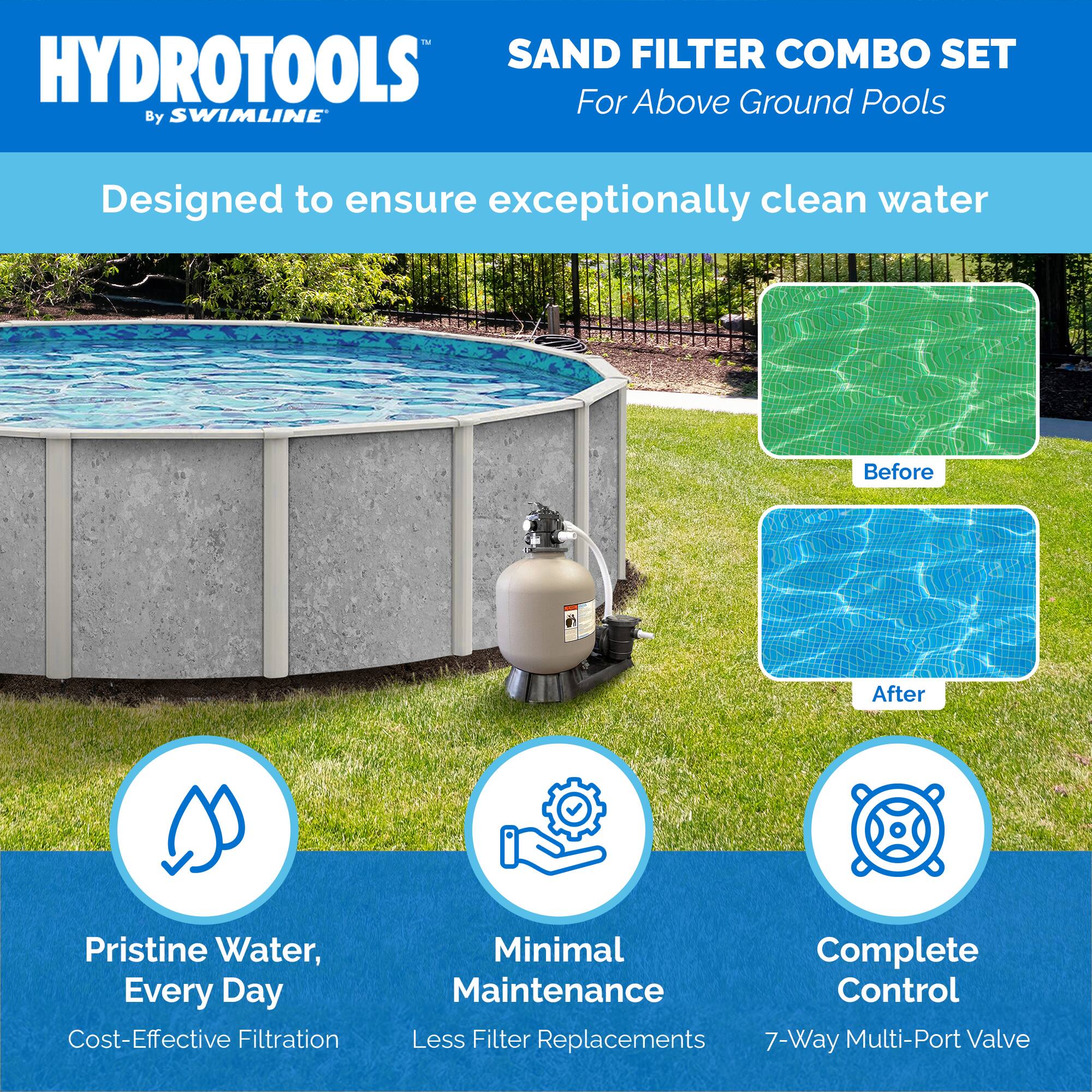 HYDROTOOLS  
By SWIMLINE  

SAND FILTER COMBO SET  
For Above Ground Pools  

Designed to ensure exceptionally clean water  

Before  
After  

Pristine Water, Every Day  
Cost-Effective Filtration  

Minimal Maintenance  
Less Filter Replacements  

Complete Control  
7-Way Multi-Port Valve