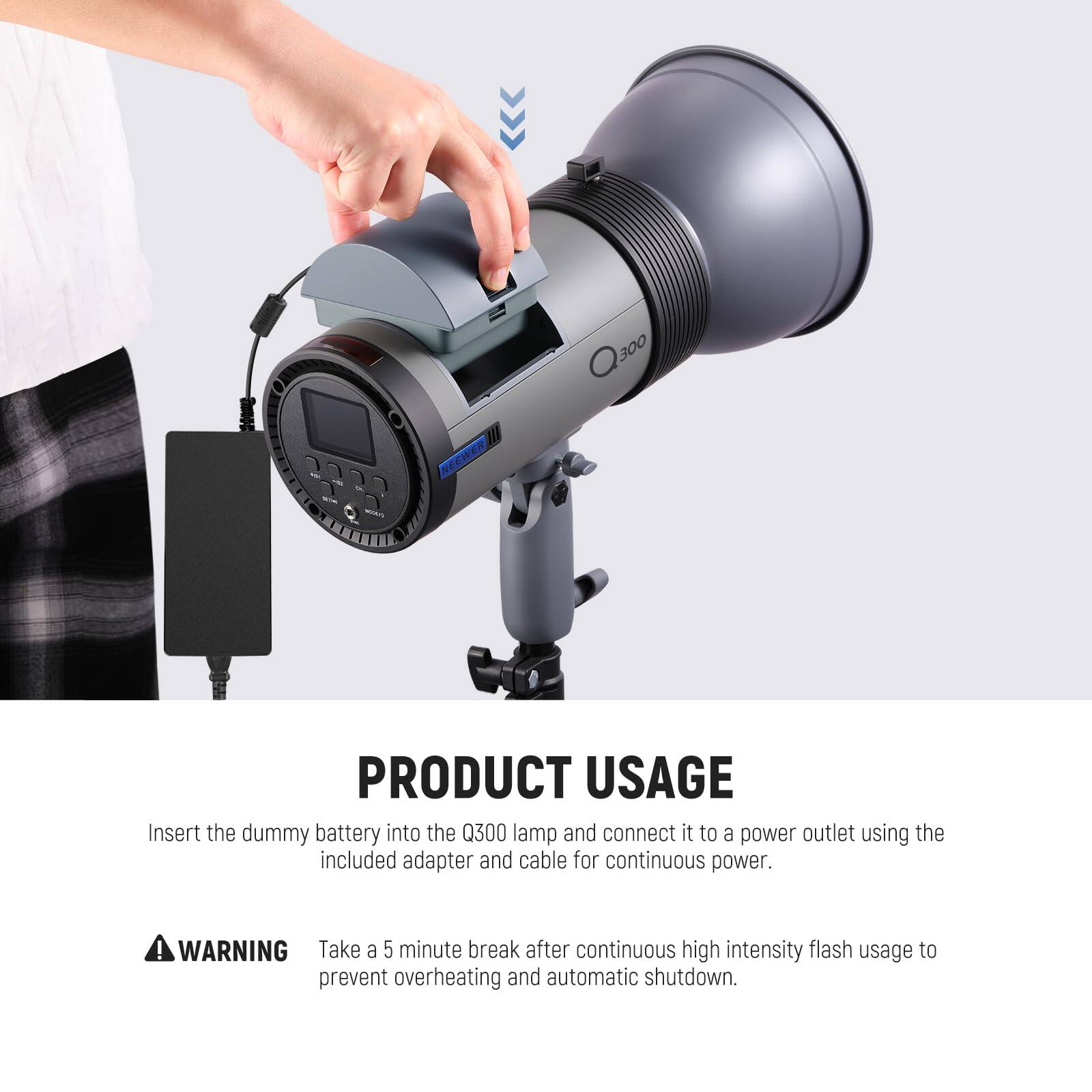 Q300 300 NEEWER PRODUCT USAGE

Insert the dummy battery into the Q300 lamp and connect it to a power outlet using the included adapter and cable for continuous power.

WARNING: Take a 5-minute break after continuous high-intensity flash usage to prevent overheating and automatic shutdown.