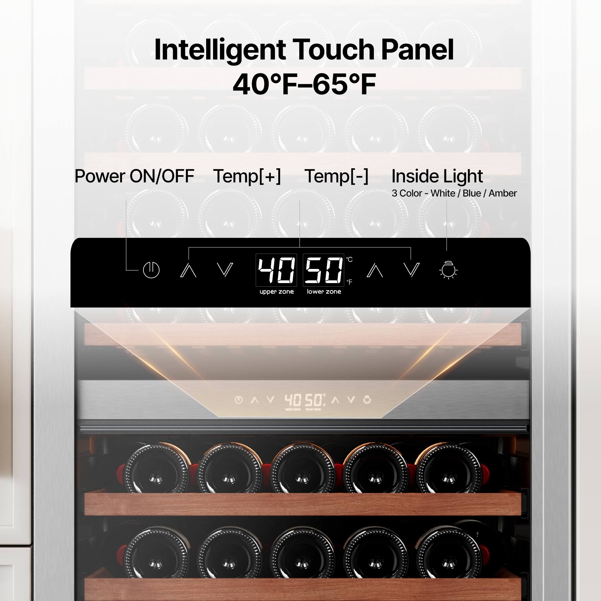 Intelligent Touch Panel  
40°F-65°F  

Power ON/OFF  
Temp[+]  
Temp[-]  
Inside Light  

3 Color - White / Blue / Amber  

40°F (upper zone)  
50°F (lower zone)