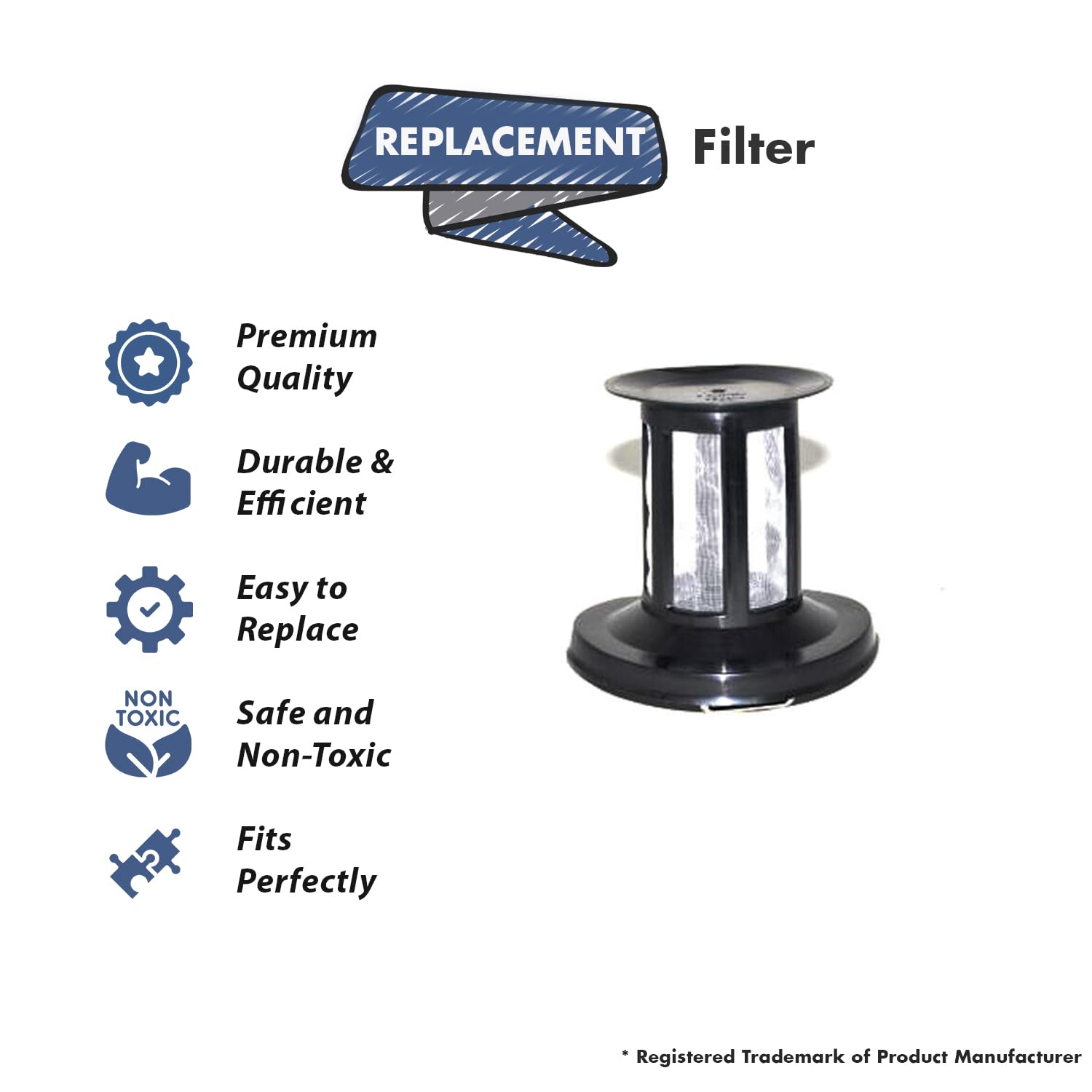 REPLACEMENT Filter

- Premium Quality
- Durable & Efficient
- Easy to Replace
- Safe and Non-Toxic
- Fits Perfectly

* Registered Trademark of Product Manufacturer