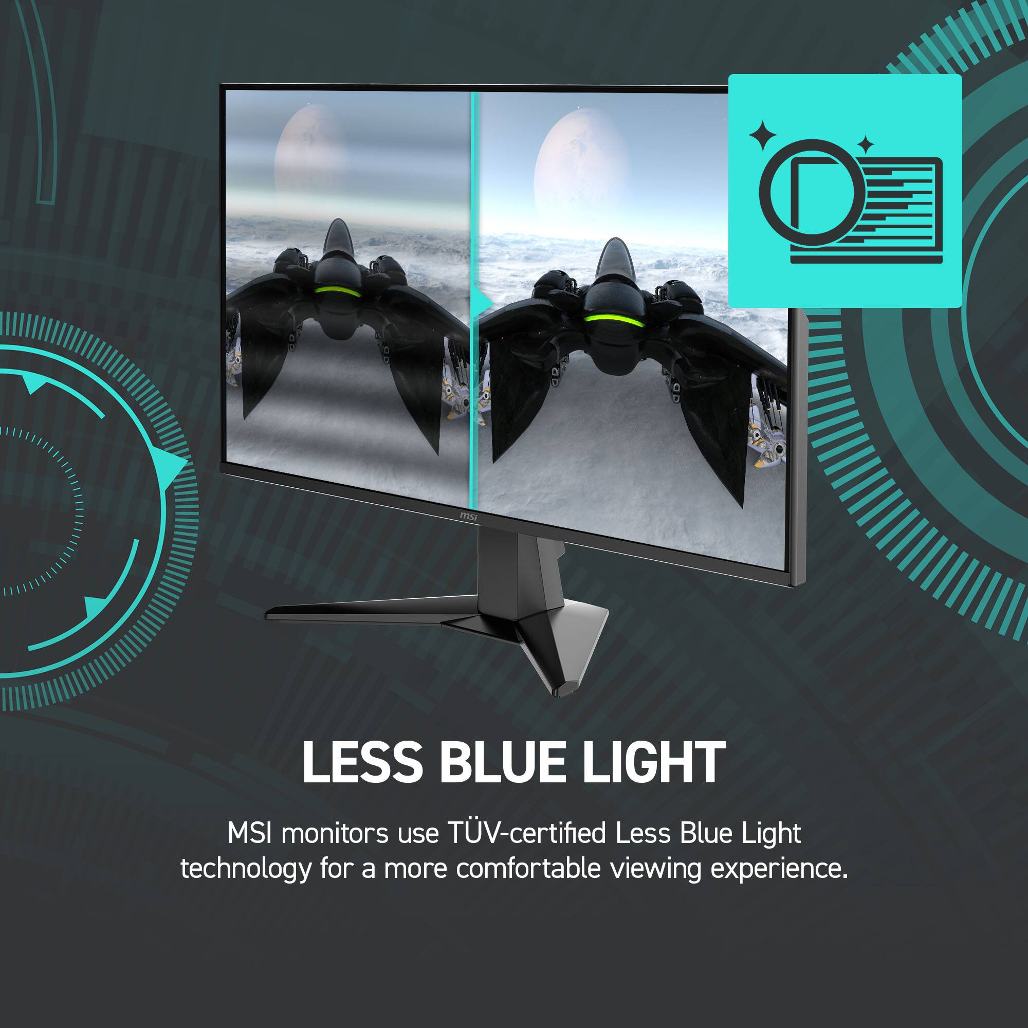 LESS BLUE LIGHT

MSI monitors use TÜV-certified Less Blue Light technology for a more comfortable viewing experience.