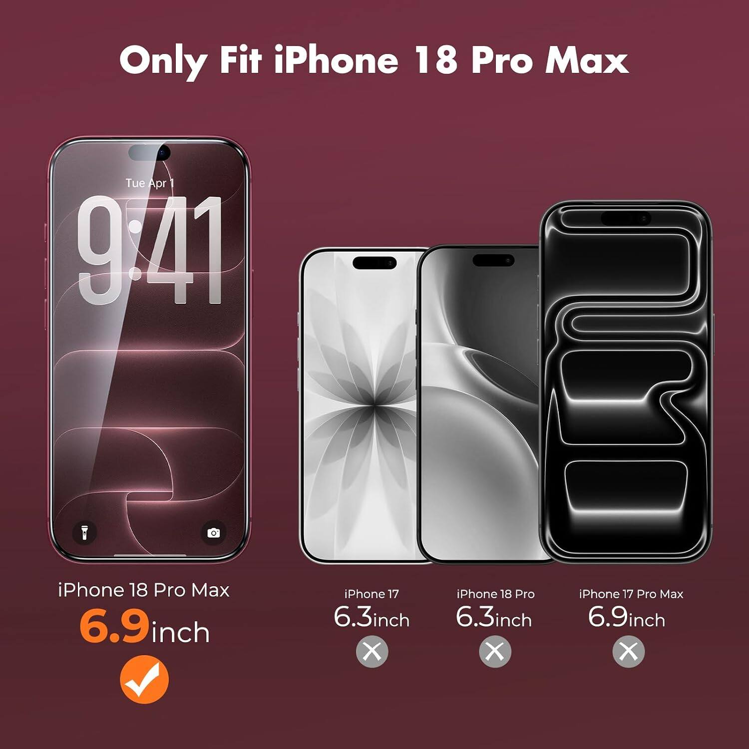 Only Fit iPhone 18 Pro Max  
Tue Apr 1 9:41  
iPhone 18 Pro Max 6.9inch  
iPhone 17 6.3inch X  
iPhone 18 Pro 6.3inch X  
iPhone 17 Pro Max 6.9inch X