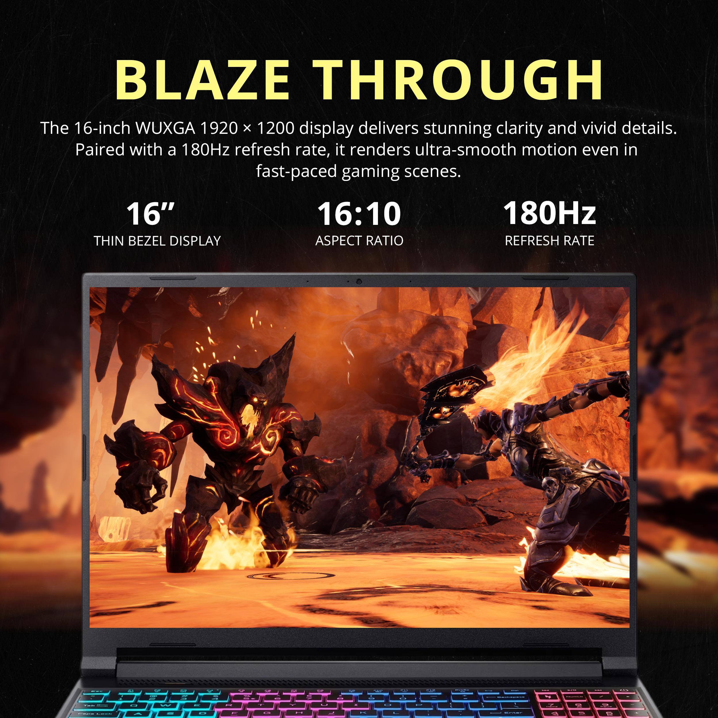 BLAZE THROUGH

The 16-inch WUXGA 1920 x 1200 display delivers stunning clarity and vivid details. Paired with a 180Hz refresh rate, it renders ultra-smooth motion even in fast-paced gaming scenes.

16" THIN BEZEL DISPLAY
16:10 ASPECT RATIO
180Hz REFRESH RATE