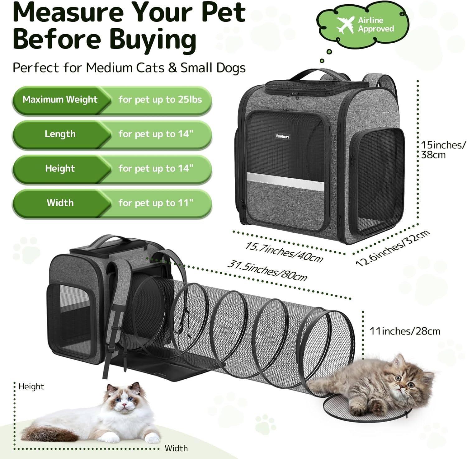Measure Your Pet Before Buying

Perfect for Medium Cats & Small Dogs

- Maximum Weight: for pet up to 25lbs
- Length: for pet up to 14"
- Height: for pet up to 14"
- Width: for pet up to 11"

Airline Approved

- Length: 15.7 inches / 40 cm
- Height: 11.5 inches / 28 cm
- Width: 12.6 inches / 32 cm