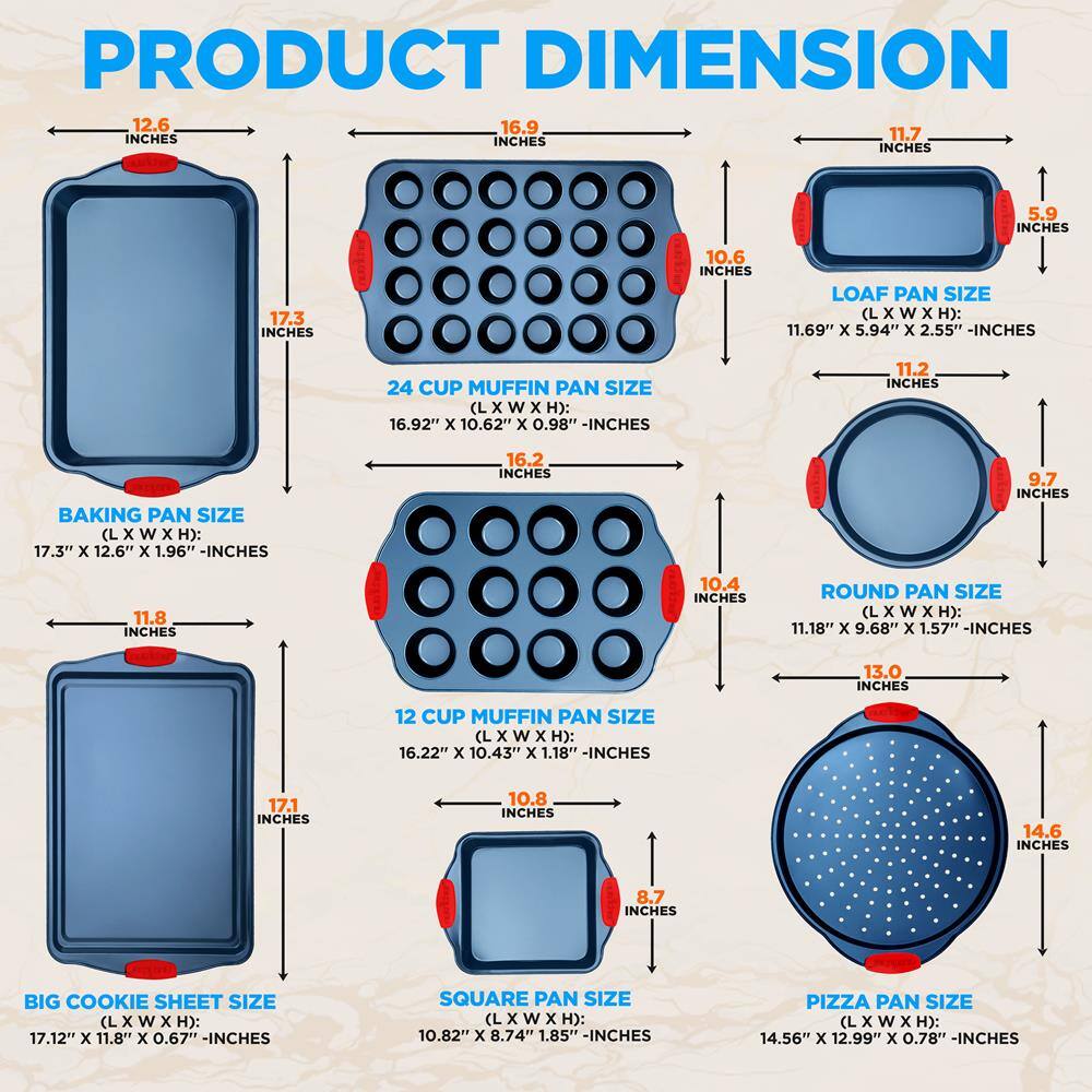 **PRODUCT DIMENSION**

- **BAKING PAN SIZE (L x W x H):** 17.3" x 12.6" x 1.96" - INCHES
- **24 CUP MUFFIN PAN SIZE (L x W x H):** 16.92" x 10.62" x 0.98" - INCHES
- **LOAF PAN SIZE (L x W x H):** 11.69" x 5.94" x 2.55" - INCHES
- **12 CUP MUFFIN PAN SIZE (L x W x H):** 16.22" x 10.43" x 1.18" - INCHES
- **ROUND PAN SIZE (L x W x H):** 11.18" x 9.68" x 1.57" - INCHES
- **BIG COOKIE SHEET SIZE (L x W x H):** 17.12" x 11.8" x 0.67" - INCHES
- **SQUARE PAN SIZE (L x W x H):** 10.82" x 8.74" x 1.85" - INCHES
- **PIZZA PAN SIZE (L x W x H):** 14.56" x 12.99" x 0.78" - INCHES

**Dimensions:**
- 12.6 INCHES
- 16.9 INCHES
- 10.6 INCHES
- 17.3 INCHES
- 11.7 INCHES
- 5.9 INCHES
- 11.2 INCHES
- 9.7 INCHES
- 11.8 INCHES
- 10.4 INCHES
- 16.2 INCHES
- 11.18 INCHES
- 9.68 INCHES
- 13.0 INCHES
- 17.1 INCHES
- 10.8 INCHES
- 14.6 INCHES
