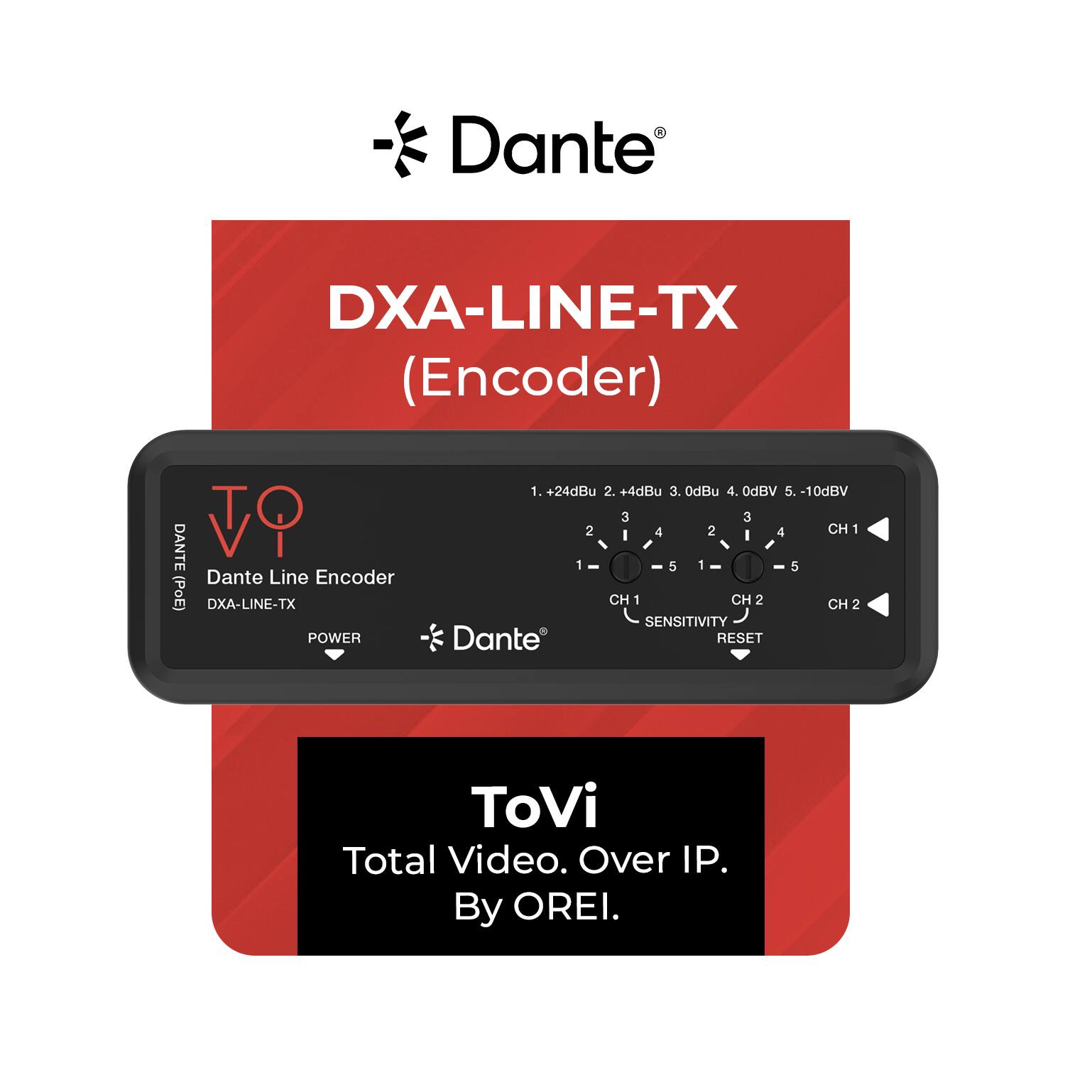 - Dante DXA-LINE-TX (Encoder) TO DANTE Dante Line Encoder (PoE) DXA-LINE-TX
- POWER
- +24dBu
- +4dBu
- 0dBu
- 0dBV
- -10dBV
- CH 1
- CH 2
- SENSITIVITY
- RESET
- ToVi Total Video. Over IP. By OREI.