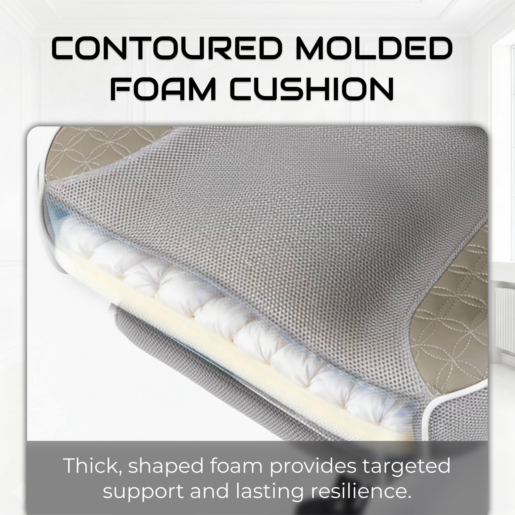 CONTOURED MOLDED FOAM CUSHION

Thick, shaped foam provides targeted support and lasting resilience.