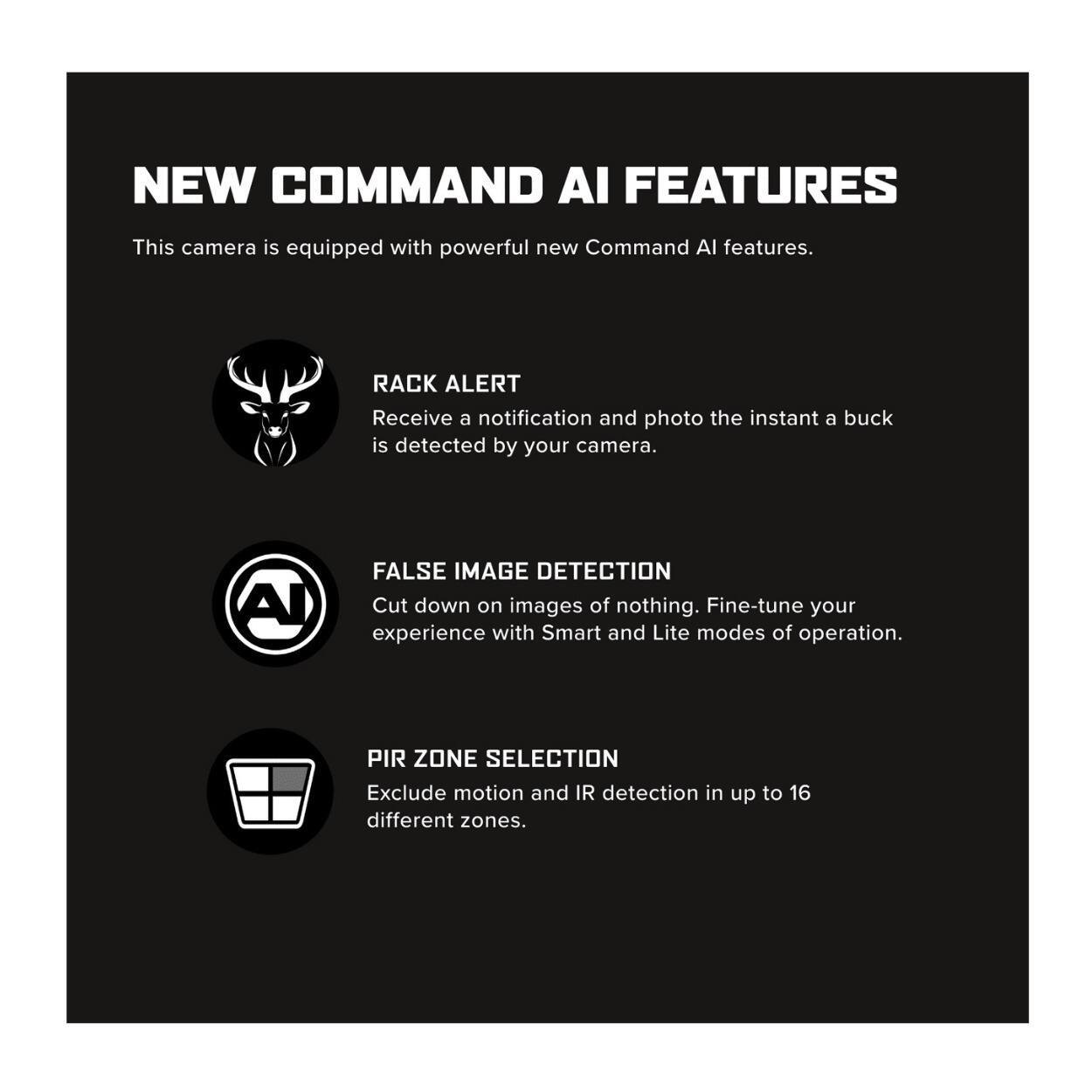 NEW COMMAND AI FEATURES

This camera is equipped with powerful new Command AI features.

- RACK ALERT
  Receive a notification and photo the instant a buck is detected by your camera.

- FALSE IMAGE DETECTION
  Cut down on images of nothing. Fine-tune your experience with Smart and Lite modes of operation.

- PIR ZONE SELECTION
  Exclude motion and IR detection in up to 16 different zones.