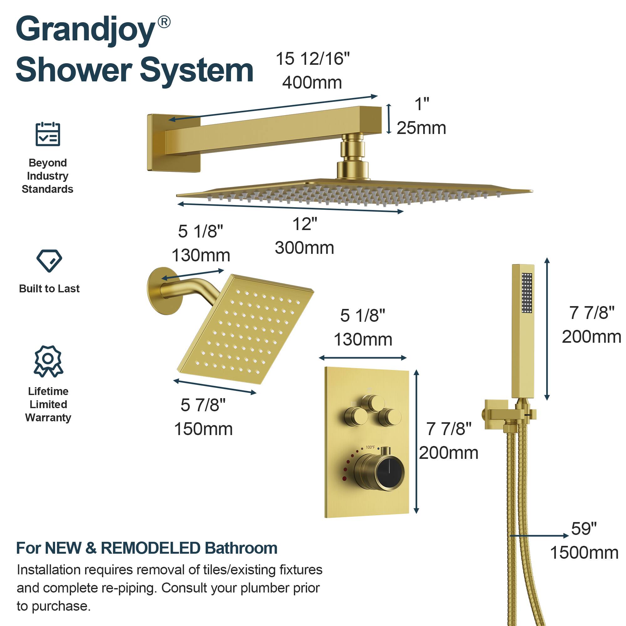 Grandjoy® Shower System

Beyond Industry Standards

Built to Last

Lifetime Limited Warranty

For NEW & REMODELED Bathroom
Installation requires removal of tiles/existing fixtures and complete re-piping. Consult your plumber prior to purchase.

- 15 12/16" 400mm
- 1" 25mm
- 5 1/8" 130mm
- 12" 300mm
- 5 1/8" 130mm
- 7 7/8" 200mm
- 5 7/8" 150mm
- 7 7/8" 200mm
- 59" 1500mm
