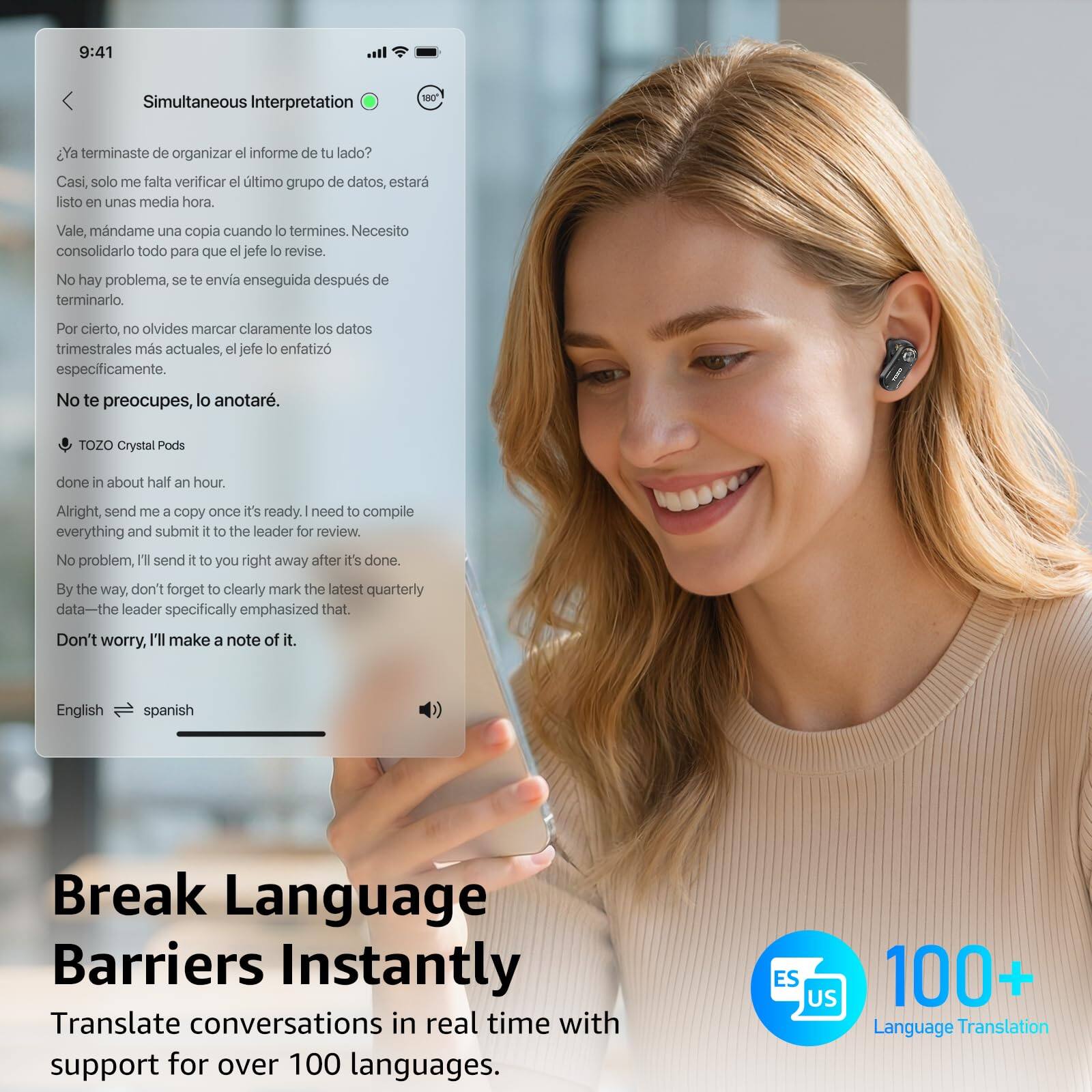9:41  
Simultaneous Interpretation

¿Ya terminaste de organizar el informe de tu lado?  
Casi, solo me falta verificar el último grupo de datos, estará listo en unas media hora.  
Vale, mándame una copia cuando lo termines. Necesito consolidarlo todo para que el jefe lo revise.  
No hay problema, se te envía enseguida después de terminarlo.  
Por cierto, no olvides marcar claramente los datos trimestrales más actuales, el jefe lo enfatizó específicamente.  
No te preocupes, lo anotaré.

TOZO Crystal Pods

done in about half an hour.  
Alright, send me a copy once it's ready. I need to compile everything and submit it to the leader for review.  
No problem, I'll send it to you right away after it's done.  
By the way, don't forget to clearly mark the latest quarterly data—the leader specifically emphasized that.  
Don't worry, I'll make a note of it.

English → spanish

Break Language Barriers Instantly  
Translate conversations in real time with support for over 100 languages.

ES  
1