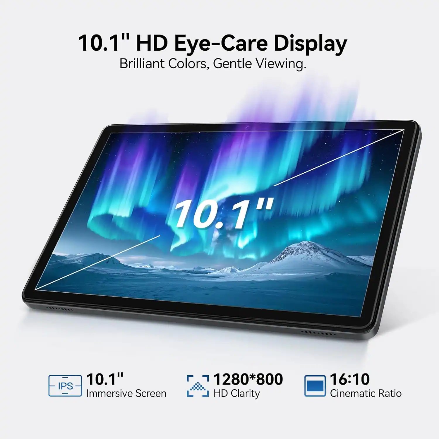 10.1" HD Eye-Care Display  
Brilliant Colors, Gentle Viewing.  

10.1" IPS Immersive Screen  
1280*800 HD Clarity  
16:10 Cinematic Ratio