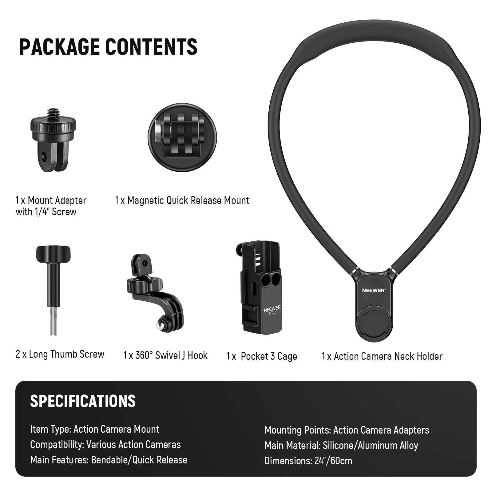PACKAGE CONTENTS  
1 x Mount Adapter with 1/4" Screw  
1 x Magnetic Quick Release Mount  
2 x Long Thumb Screw  
1 x 360° Swivel J Hook  
1 x Pocket 3 Cage  
1 x Action Camera Neck Holder  

SPECIFICATIONS  
Item Type: Action Camera Mount  
Compatibility: Various Action Cameras  
Main Features: Bendable/Quick Release  
Mounting Points: Action Camera Adapters  
Main Material: Silicone/Aluminum Alloy  
Dimensions: 24" / 60cm