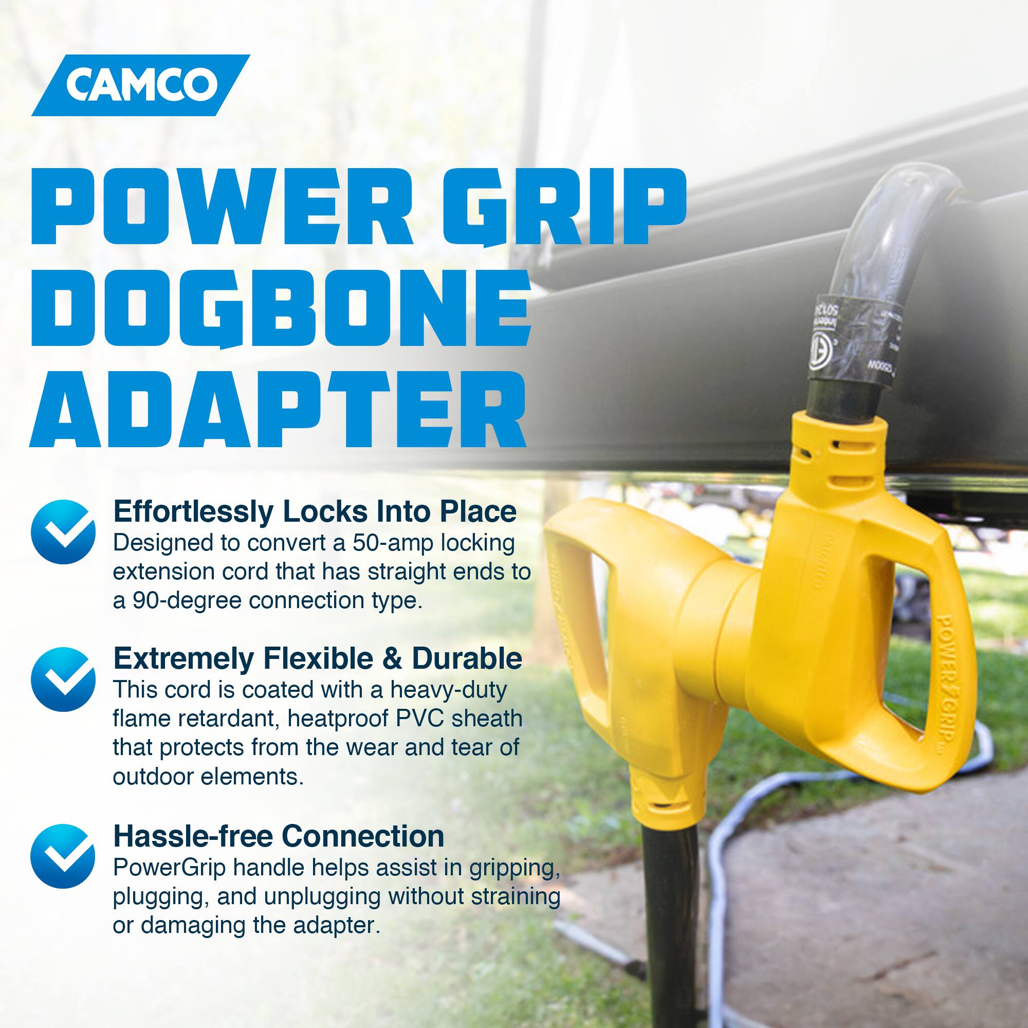CAMCO  
POWER GRIP DOGBONE ADAPTER  

Effortlessly Locks Into Place  
Designed to convert a 50-amp locking extension cord that has straight ends to a 90-degree connection type.  

Extremely Flexible & Durable  
This cord is coated with a heavy-duty flame retardant, heatproof PVC sheath that protects from the wear and tear of outdoor elements.  

Hassle-free Connection  
PowerGrip handle helps assist in gripping, plugging, and unplugging without straining or damaging the adapter.