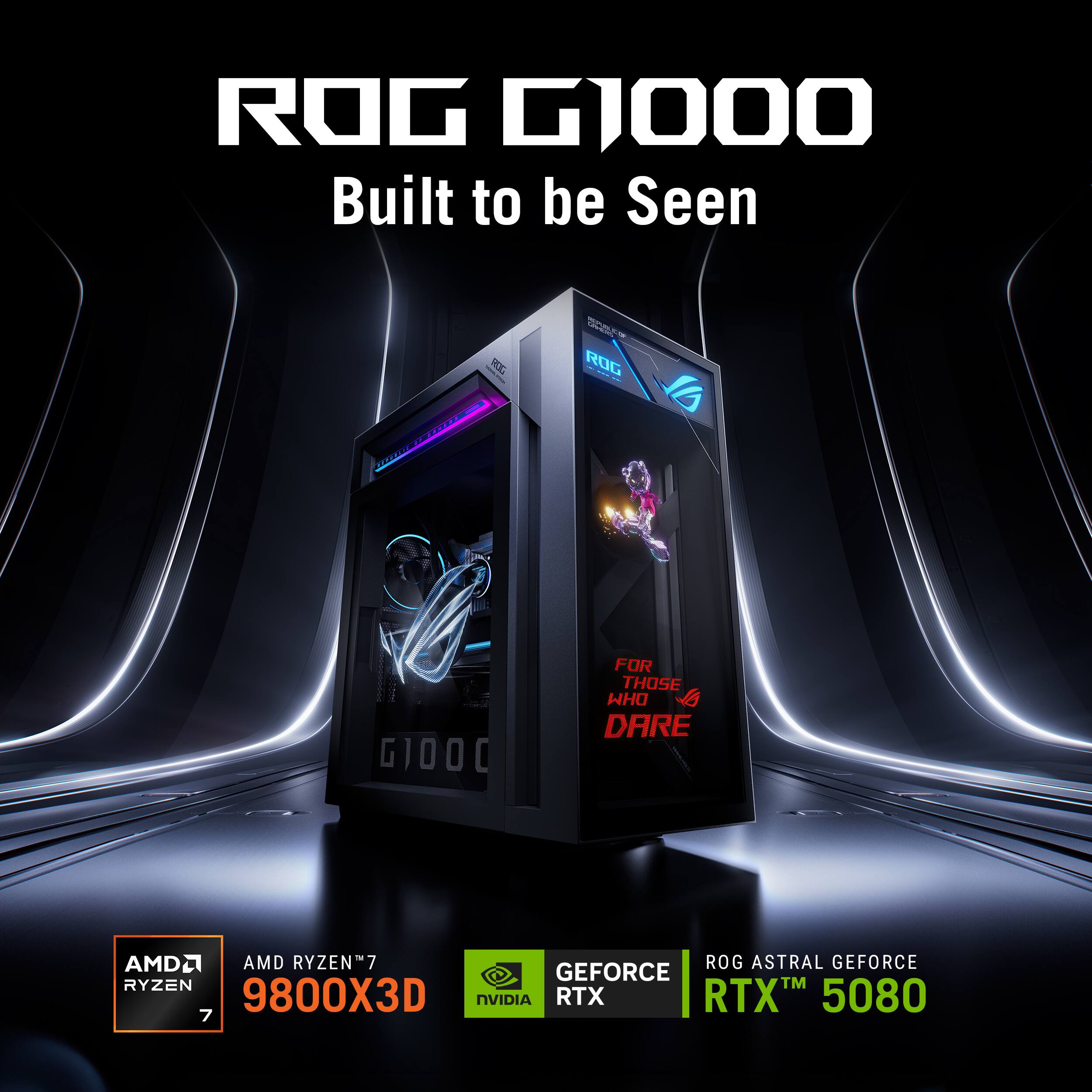ROG G1000 Built to be Seen

30 mome

ROG

GIOOD

FOR THOSE WHO DARE

AMD RYZEN 7 9800X3D

NVIDIA GEFORCE RTX 5080