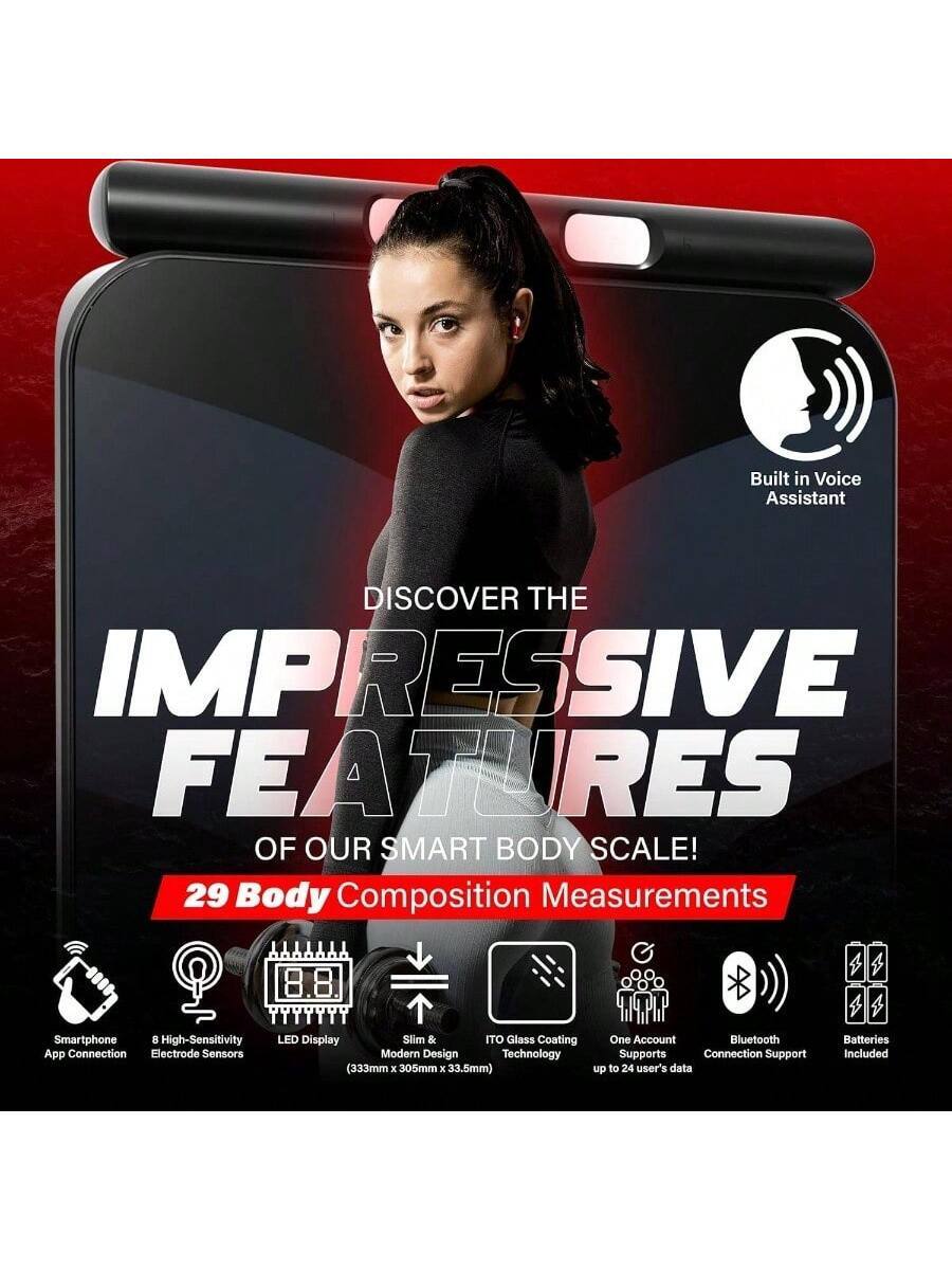 Built-in Voice Assistant

DISCOVER THE IMPRESSIVE FEATURES OF OUR SMART BODY SCALE!

29 Body Composition Measurements

- Smartphone App Connection
- 8 High-Sensitivity Electrode Sensors
- LED Display
- Slim & Modern Design (333mm x 305mm x 33.5mm)
- ITO Glass Coating Technology
- One Account Supports up to 24 user's data
- Bluetooth Connection Support
- Batteries Included