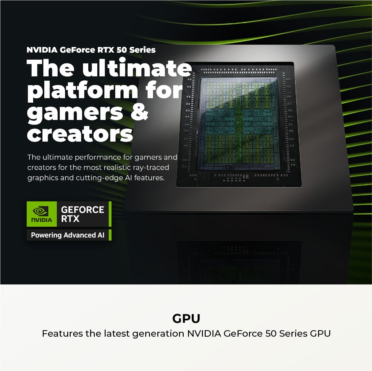 NVIDIA GeForce RTX 50 Series: The Ultimate Platform for Gamers & Creators. The Ultimate Performance for Gamers and Creators with Ray-Traced Graphics and Cutting-Edge AI Features.