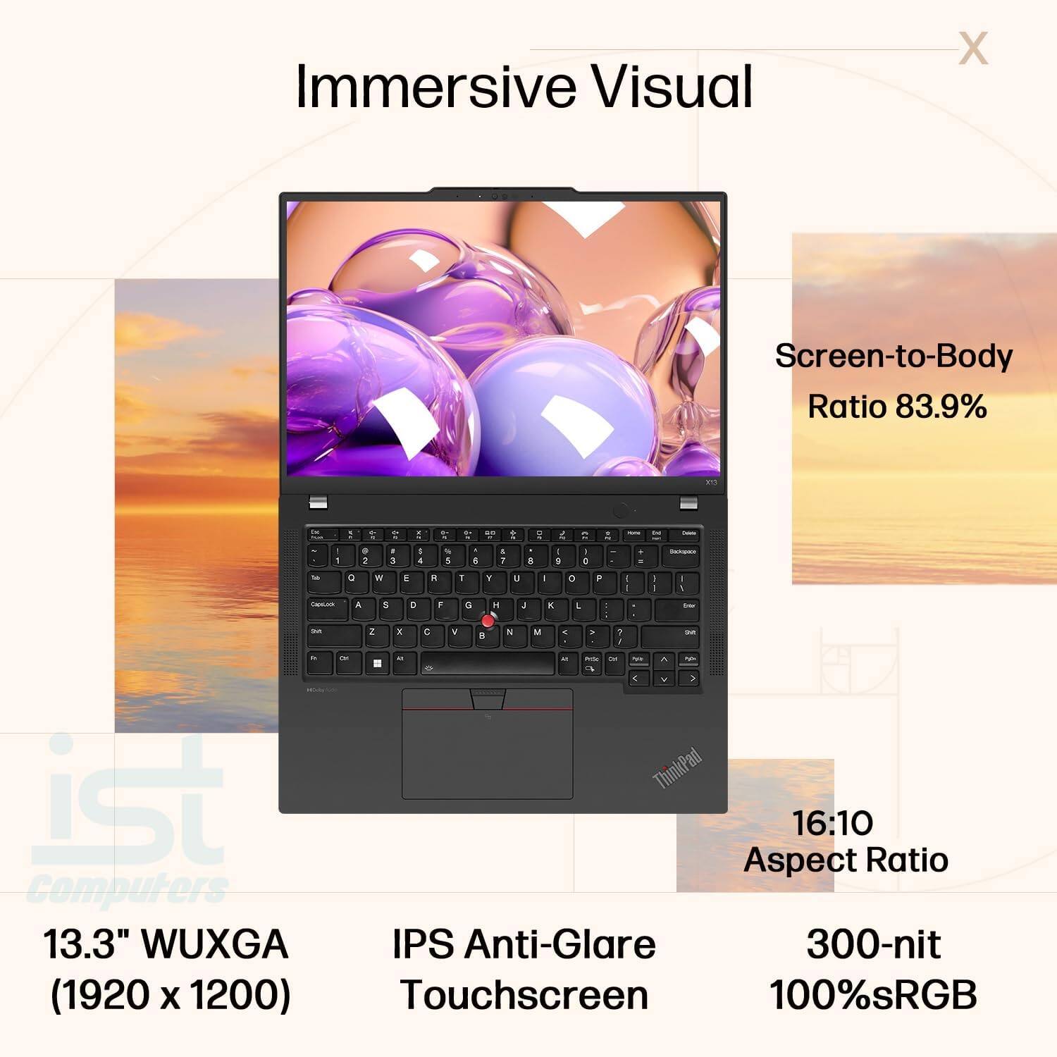 Immersive Visual

Screen-to-Body Ratio 83.9%

13.3" WUXGA (1920 x 1200)

16:10 Aspect Ratio

IPS Anti-Glare Touchscreen

300-nit

100% sRGB
