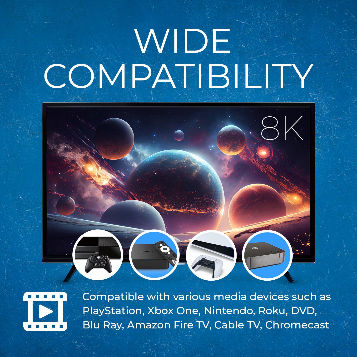 WIDE COMPATIBILITY

8K

Compatible with various media devices such as PlayStation, Xbox One, Nintendo, Roku, DVD, Blu Ray, Amazon Fire TV, Cable TV, Chromecast