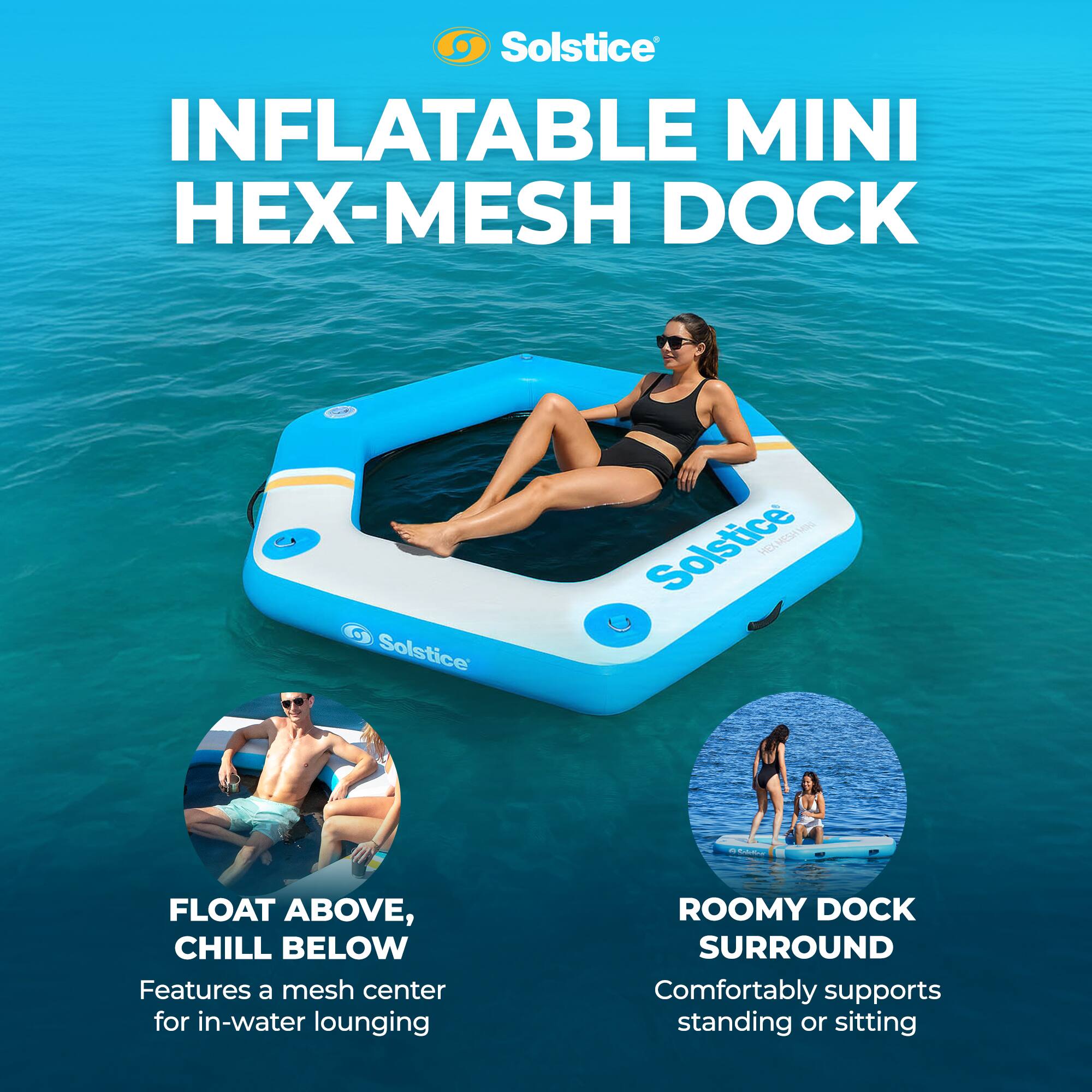 Solstice INFLATABLE MINI HEX-MESH DOCK

Solstice VEL ELVES - FLOAT ABOVE, CHILL BELOW

Features a mesh center for in-water lounging

ROOMY DOCK SURROUND

Comfortably supports standing or sitting