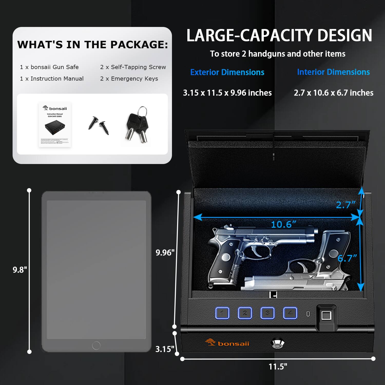 **LARGE-CAPACITY DESIGN**  
To store 2 handguns and other items

**WHAT'S IN THE PACKAGE:**  
1 x bonsai Gun Safe  
1 x Instruction Manual  
2 x Self-Tapping Screw  
2 x Emergency Keys  

**Exterior Dimensions**  
3.15 x 11.5 x 9.96 inches  

**Interior Dimensions**  
2.7 x 10.6 x 6.7 inches  

**Dimensions:**  
- 3.15"  
- 11.5"  
- 9.96"  
- 2.7"  
- 10.6"  
- 6.7"  
- 9.8"  
- 11.5"