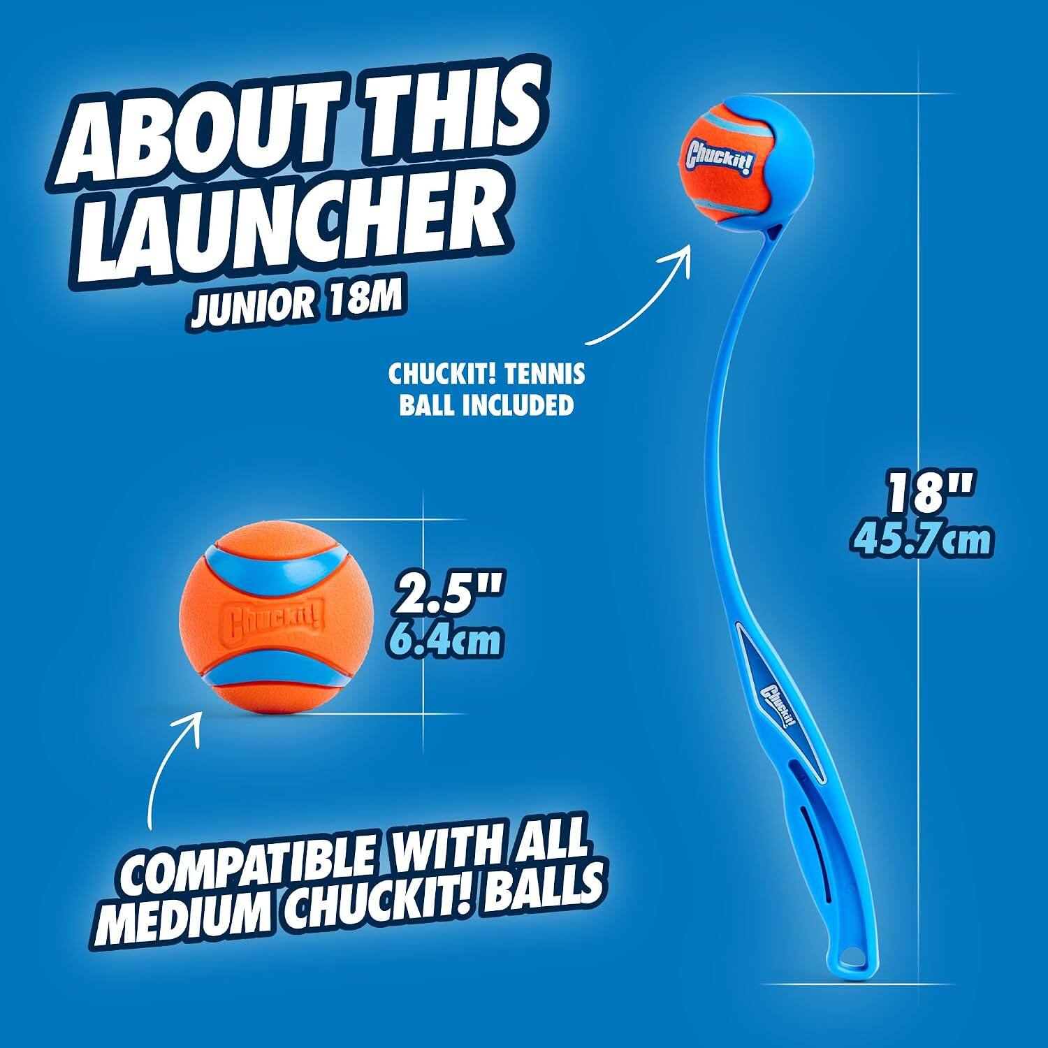 ABOUT THIS Chuckit! LAUNCHER 18M JUNIOR  
CHUCKIT! TENNIS BALL INCLUDED  
2.5" (6.4cm)  
18" (45.7cm)  
COMPATIBLE WITH ALL MEDIUM CHUCKIT! BALLS