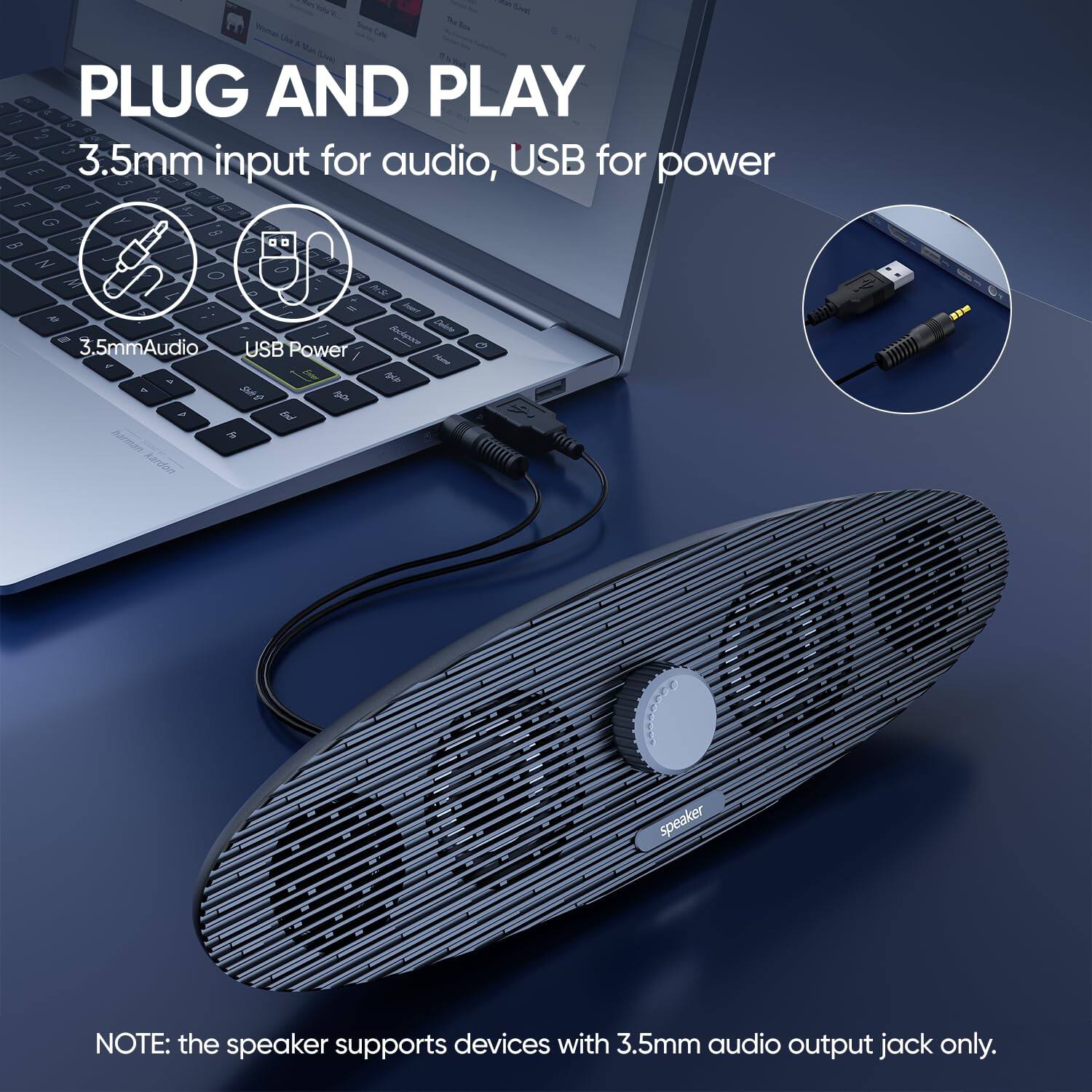 PLUG AND PLAY  
3.5mm input for audio, USB for power  

3.5mm Audio  
USB Power  

NOTE: the speaker supports devices with 3.5mm audio output jack only.